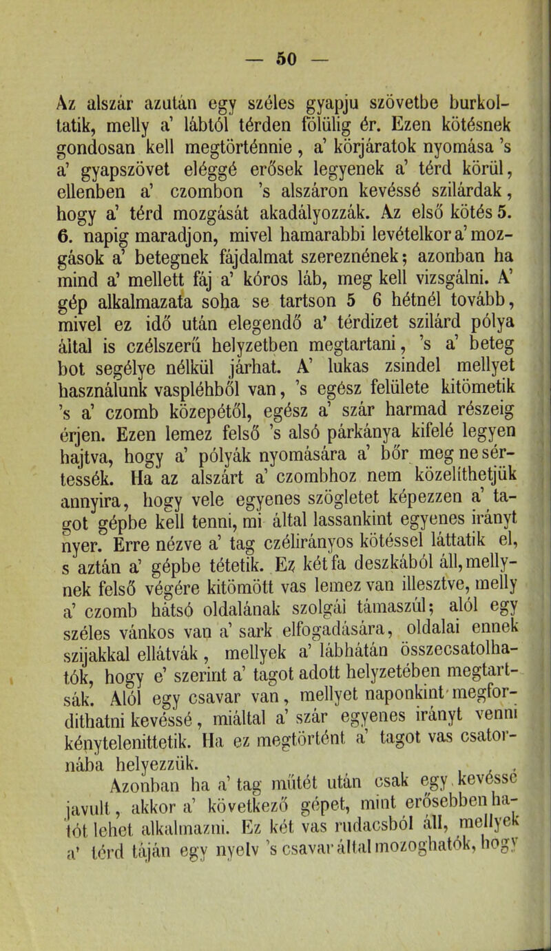 Az alszár azután egy széles gyapjú szövetbe burkol- tatik, melly a’ lábtól térden fólülig ér. Ezen kötésnek gondosan kell megtörténnie , a’ körjáratok nyomása ’s a’ gyapszövet eléggé erősek legyenek a’ térd körül, ellenben a’ czombon ’s alszáron kevéssé szilárdak, hogy a’ térd mozgását akadályozzák. Az első kötés 5. 6. napig maradjon, mivel hamarabbi levételkor a’moz- gások a’ betegnek fájdalmat szereznének; azonban ha mind a’ mellett fáj a’ kóros láb, meg kell vizsgálni. A’ gép alkalmazafa soha se tartson 5 6 hétnél tovább, mivel ez idő után elegendő a’ térdizet szilárd pólya által is czélszerü helyzetben megtartani, ’s a’ beteg bot segélye nélkül járhat. A’ lukas zsindel mellyet használunk vaspléhből van, ’s egész felülete kitömetik ’s a’ czomb közepétől, egész a’ szár harmad részéig érjen. Ezen lemez felső ’s alsó párkánya kifelé legyen hajtva, hogy a’ pólyák nyomására a’ bőr meg ne sér- tessék. Ha az aiszárt a’ czombhoz nem közelíthetjük annyira, hogy vele egyenes szögletet képezzen a’ ta- got gépbe kell tenni, mi által lassankint egyenes irányt nyer. Erre nézve a’ tag czélirányos kötéssel láttatik el, s aztán a’ gépbe tétetik. Ez két fa deszkából áll,melly- nek felső végére kitömött vas lemez van illesztve, melly a’ czomb hátsó oldalának szolgái támaszúl; alól egy széles vánkos van a’ sark elfogadására, oldalai ennek szijakkal ellátvák , mellyek a’ lábhátán összecsatolha- tók, hogy e’ szerint a’ tagot adott helyzetében megtart- sák. Alól egy csavar van, mellyet naponkint'megfor- díthatni kevéssé, miáltal a’ szár egyenes irányt venni kénytelenittetik. Ha ez megtörtént a tagot vas csatoi- nába helyezzük. , Azonban ha a’ tag műtét után csak egy kévéssé javult, akkora’ következő gépet, mint erősebben ha- lót lehet alkalmazni. Ez két vas nidacsból áll, mellyek a’ térd táján egy nyelv’s csavar állal niozoghatók, hogv