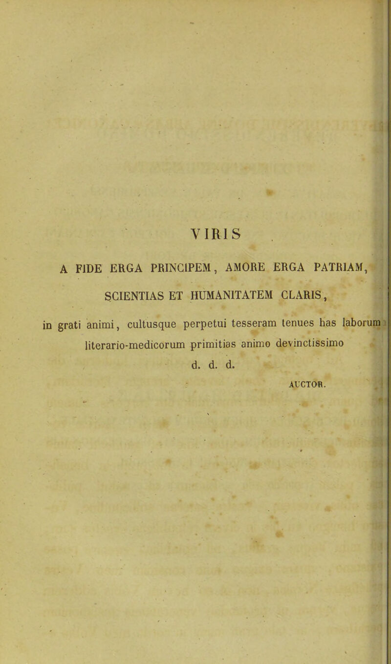 VIRIS A FIDE ERGA PRINCIPEM, AMORE ERGA PATRIAM, SCIENTIAS ET HUMANITATEM CLARIS, grati animi, cultusque perpetui tesseram tenues has laborum3 literario-medicorum primitias animo devinctissimo d. d. d. AUCTOR. . I