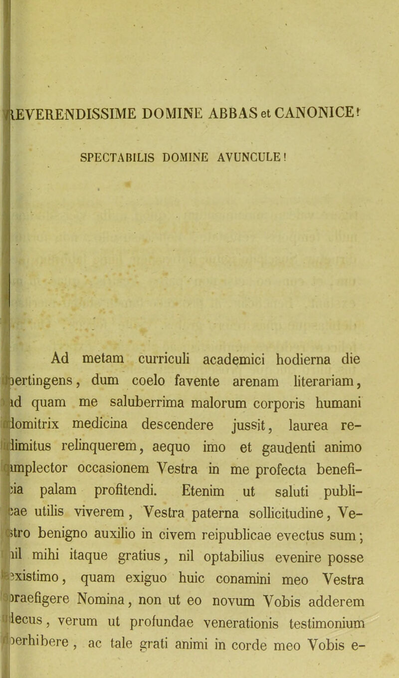 VEVERENDISSIME DOMINE ABBAS et CANONICE» SPECTABILIS DOxMINE AVUNCULE! - Ad metam curriculi academici hodierna die i 3ertingens, dum coelo favente arenam literariam, I ' 3 id quam me saluberrima malorum corporis humani 'ilomitrix medicina descendere jussit, laurea re- imimitus relinquerem, aequo imo et gaudenti animo liunplector occasionem Vestra in me profecta benefi- |ia palam profitendi. Etenim ut saluti publi- ijjae utilis viverem. Vestra paterna sollicitudine. Ve- ^tro benigno auxilio in civem reipublicae evectus sum; ' lil mihi itaque gratius, nil optabilius evenire posse teBxistimo, quam exiguo huic conamini meo Vestra 'apraefigere Nomina, non ut eo novum Vobis adderem iJilecus, verum ut profundae venerationis testimonium rf )erhibere , ac tale grati animi in corde meo Vobis e-