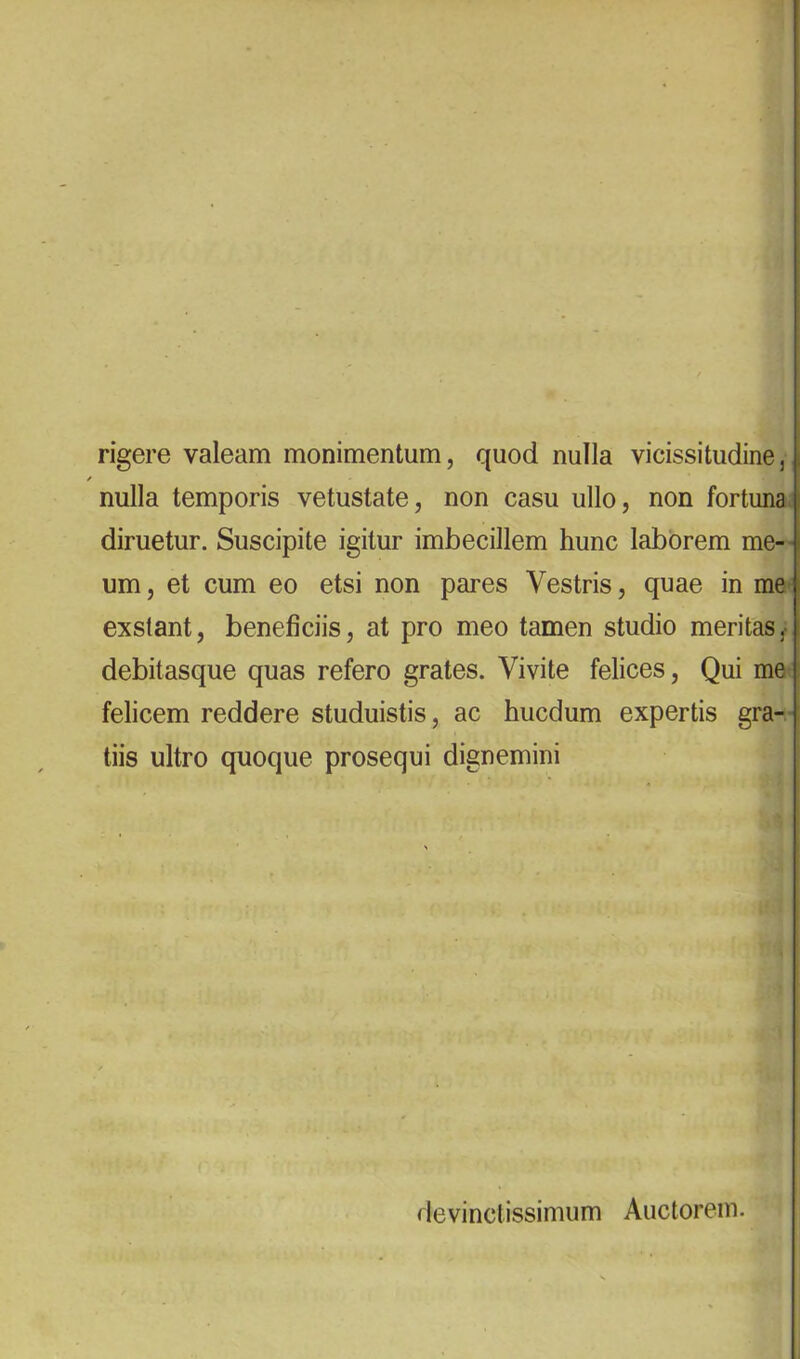 rigere valeam monimentum, quod nulla vicissitudine, nulla temporis vetustate, non casu ullo, non fortuna, diruetur. Suscipite igitur imbecillem hunc laborem me-- um, et cum eo etsi non pares Vestris, quae in me exstant, beneficiis, at pro meo tamen studio meritas,- debitasque quas refero grates. Vivite felices. Qui me felicem reddere studuistis, ac hucdum expertis gra- tiis ultro quoque prosequi dignemini | devinctissimum Auctorem.
