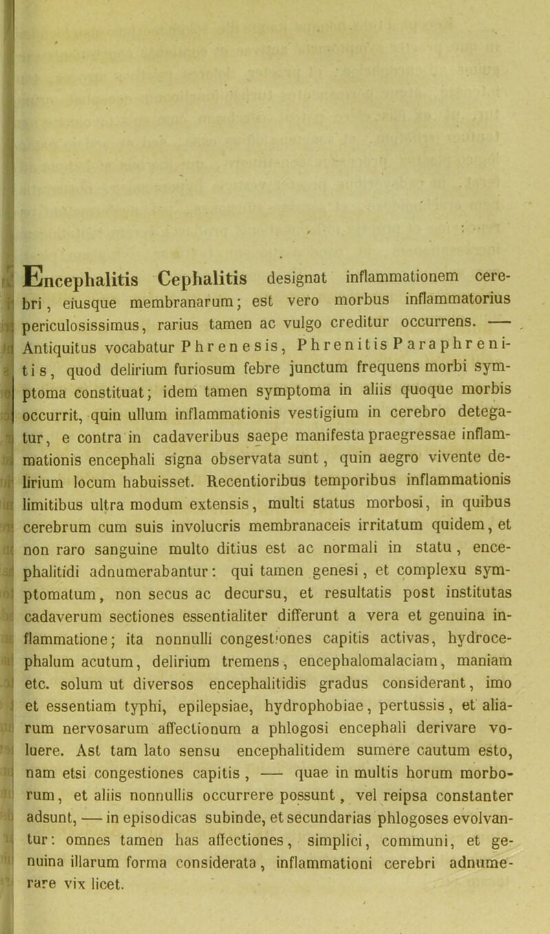 Encephalitis Cephalitis designat inflammationem cere- bri, eiusque membranarum; est vero morbus inflammatorius periculosissimus, rarius tamen ac vulgo creditur occurrens. , Antiquitus vocabatur Phrenesis, Phrenitis Paraphreni- t i s, quod delirium furiosum febre junctum frequens morbi sym- ptoma constituat; idem tamen symptoma in aliis quoque morbis occurrit, quin ullum inflammationis vestigium in cerebro detega- tur, e contra in cadaveribus saepe manifesta praegressae inflam- mationis encephali signa observata sunt, quin aegro vivente de- lirium locum habuisset. Recentioribus temporibus inflammationis limitibus ultra modum extensis, multi status morbosi, in quibus cerebrum cum suis involucris membranaceis irritatum quidem, et o non raro sanguine multo ditius est ac normali in statu , ence- a phalitidi adnumerabantur: qui tamen genesi, et complexu sym- 1« ptomatum, non secus ac decursu, et resultatis post institutas b| cadaverum sectiones essentialiter differunt a vera et genuina in- (i| flammatione; ita nonnulli congestiones capitis activas, hydroce- 3phalum acutum, delirium tremens, encephalomalaciam, maniam etc. solum ut diversos encephalitidis gradus considerant, imo > 'i et essentiam typhi, epilepsiae, hydrophobiae, pertussis, et alia- nc rum nervosarum affectionum a phlogosi encephali derivare vo- luere. Ast tara lato sensu encephalitidem sumere cautum esto, 'it| nam etsi congestiones capitis , — quae in multis horum morbo- 'Jii rum, et aliis nonnullis occurrere possunt, vel reipsa constanter adsunt, — in episodicas subinde, et secundarias phlogoses evolvan- tur; omnes tamen has affectiones, simplici, communi, et ge- 'i>l nuina illarum forma considerata, inflammationi cerebri adnume-’* rare vix licet.