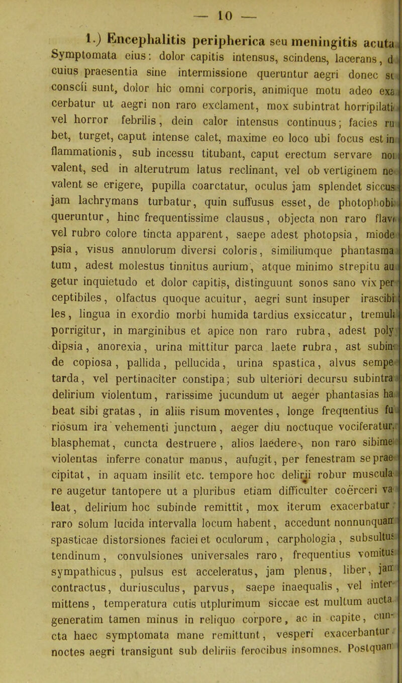 1.) Flncephalitis peripherica seu meningitis acuta Symptomata eius: dolor capitis intensus, scindens, lacerans, d cuius praesentia sine intermissione queruntur aegri donec si conscii sunt, dolor hic omni corporis, animique motu adeo exa cerbatur ut aegri non raro exclament, mox subintrat horripilatii vel horror febrilis, dein calor intensus continuus; facies ru bet, turget, caput intense calet, maxime eo loco ubi focus est in flammationis, sub incessu titubant, caput erectum servare noi valent, sed in alterutrum latus reclinant, vel ob vertiginem nC' valent se erigere, pupilla coarctatur, oculus jam splendet siccus jam lachrymans turbatur, quin suffusus esset, de photophobi. queruntur, hinc frequentissime clausus, objecta non raro flav( vel rubro colore tincta apparent, saepe adest photopsia, miode psia, visus annulorum diversi coloris, similiumque phantasma tum, adest molestus tinnitus aurium, atque minimo strepitu au getur inquietudo et dolor capitis, distinguunt sonos sano vix per ceptibiles, olfactus quoque acuitur, aegri sunt insuper irascibi les, lingua in exordio morbi humida tardius exsiccatur, tremuh porrigitur, in marginibus et apice non raro rubra, adest poly dipsia, anorexia, urina mittitur parca laete rubra, ast subin- de copiosa , pallida , pellucida, urina spastica, alvus sempe tarda, vel pertinaciter constipa; sub ulteriori decursu subintra- delirium violentum, rarissime jucundum ut aeger phantasias ha beat sibi gratas, in aliis risum moventes, longe frequentius fu ridsum ira vehementi junctum, aeger diu noctuque vociferatur, blasphemat, cuncta destruere, alios laedere', non raro sibim& 1 violentas inferre conatur manus, aufugit, per fenestram se prae ! cipitat, in aquam insilit etc. tempore hoc delirb robur muscula i re augetur tantopere ut a pluribus etiam difficulter coerceri va- leat , delirium hoc subinde remittit, mox iterum exacerbatur ' raro solum lucida intervalla locum habent, accedunt nonnunquarr spasticae distorsiones faciei et oculorum , carphologia , subsultus i tendinum, convulsiones universales raro, frequentius vomitus sympathicus, pulsus est acceleratus, jam plenus, liber, jair contractus, duriusculus, parvus, saepe inaequalis, vel inter mittens , temperatura cutis utplurimum siccae est multum aucta generatim tamen minus in reliquo corpore, ac in capite, cun- cta haec symptomata mane reniittunt, vesperi exacerbantur noctes aegri transigunt sub deliriis ferocibus insomnes. Poslquan