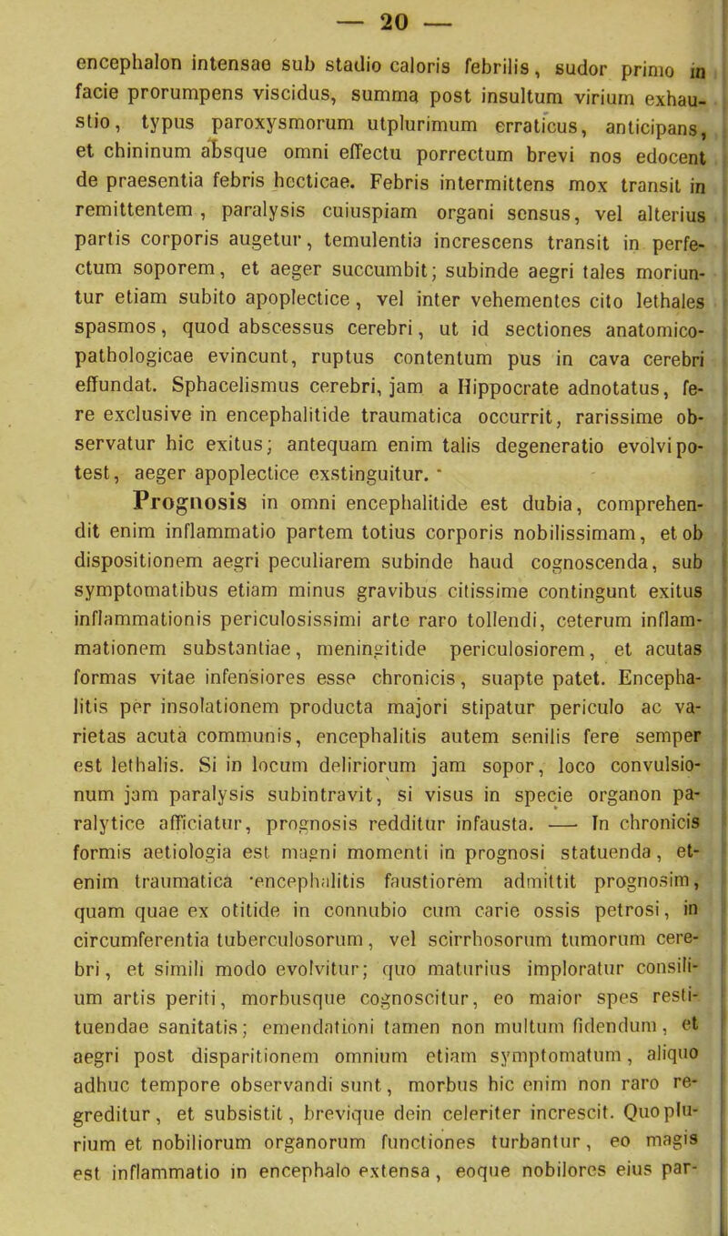 facie prorumpens viscidus, summa post insultum virium exhau- stio, typus paroxysmorum utplurimum erraticus, anticipans, et chininum al»sque omni effectu porrectum brevi nos edocent de praesentia febris hecticae. Febris intermittens mox transit in remittentem, paralysis cuiuspiam organi sensus, vel alterius partis corporis augetur, temulentia increscens transit in perfe- ctum soporem, et aeger succumbit; subinde aegri tales moriun- tur etiam subito apoplectice, vel inter vehementes cito lethales spasmos, quod abscessus cerebri, ut id sectiones anatomico- pathologicae evincunt, ruptus contentum pus in cava cerebri effundat. Sphacelismus cerebri, jam a Hippocrate adnotatus, fe- re exclusive in encephalitide traumatica occurrit, rarissime ob- servatur hic exitus; antequam enim talis degeneratio evolvi po- test, aeger apoplectice exstinguitur. * Prognosis in omni encephalitide est dubia, comprehen- dit enim inflammatio partem totius corporis nobilissimam, etob dispositionem aegri peculiarem subinde haud cognoscenda, sub symptomatibus etiam minus gravibus citissime contingunt exitus inflammationis periculosissimi arte raro tollendi, ceterum inflam- mationem substantiae, meningitide periculosiorem, et acutas formas vitae infensiores esse chronicis, suapte patet. Encepha- litis per insolationem producta majori stipatur periculo ac va- rietas acuta communis, encephalitis autem senilis fere semper est lelbalis. Si in locum deliriorum jam sopor, loco convulsio- num jam paralysis subintravit, si visus in specie organon pa- ralytice afficiatur, prognosis redditur infausta. — In chronicis formis aetiologia est magni momenti in prognosi statuenda, et- enim traumatica 'encephalitis faustiorem admittit prognosim, quam quae ex otitide in connubio cum carie ossis petrosi, in circumferentia tuberculosorum , vel scirrhosorum tumorum cere- bri, et simili modo evolvitur; quo maturius imploratur consili- um artis periti, morbusque cognoscitur, eo maior spes resti- tuendae sanitatis; emendationi tamen non multum fidendum, et aegri post disparitionem omnium etiam symptomatum, aliquo adhuc tempore observandi sunt, morbus hic enim non raro re- greditur, et subsistit, brevique dein celeriter increscit. Quo plu- rium et nobiliorum organorum functiones turbantur, eo magis est inflammatio in encephalo extensa , eoque nobilores eius par-