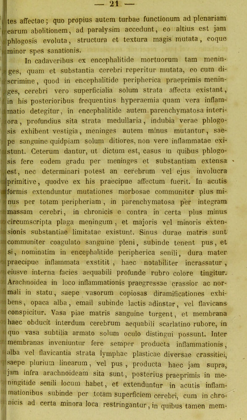 (jtes affectae; quo propius autem turbae functionum ad plenariam learum abolitionem, ad paralysim accedunt, eo altius est jam ^Iphlogosis evoluta, structura et textura magis mutata, eoque laminor spes sanationis. J In cadaveribus ex encephalitide mortuorum tam menin- .ijges, quam et substantia cerebri reperitur mutata, eo cum di- (tjscrimine, quod in encephalitide peripherica praeprimis menin- jjiges, cerebri vero superficialia solum strata affecta existant,, :l'in his posterioribus frequentius hyperaemia quam vera inflam- 4jmatio detegitur, in encephalitide autem.parenchymatosa interi- .iJiora, profundius sita strata medullaria, indubia verae phlogo- isis exhibent vestigia, meninges autem minus mutantur, sae- i ipe sanguine quidpiam solum ditiores, non vere inflammatae exi- (flstunt. Ceterum dantur, ut dictum est, casus in quibus phlogo- : jsis fere eodem gradu per meninges et substantiam extensa jjest, nec determinari potest an cerebrum vel ejus involucra raprimitive, quodve ex his praecipue affectum fuerit. In acutis ■formis extenduntur mutationes morbosae communiter plus mi- 3nus per totam peripheriam , in parenchymatosa per integram ejmassam cerebri, in chronicis e contra in certa plus minus JOjcircumscripta plaga meningum, et majoris vel minoris exten- irasionis substantiae limitatae existunt. Sinus durae matris sunt ‘tBcommuniter coagulato sanguine pleni, subinde tenent pus, et jsi, nominatim in encephalitide peripherica senili, dura mater o^praecipue inflammata exstitit , haec notabiliter incrassatur, Heiusve interna facies aequabili profunde rubro colore tingitur. Arachnoidea in loco inflammationis praegressae crassior ac nor- Iimali in statu, saepe vasorum copiosas diramificationes exhi- abens, opaca alba, email subinde lactis adinstar, vel flavicans aiconspicitur. Vasa piae matris sanguine turgent, et membrana .'haec obducit interdum cerebrum aequabili scarlatino rubore, in <:quo vasa subtilia armato solum oculo distingui possunt. Inter r membranas inveniuntur fere semper producta inflammationis, ' jalba vel flavicantia strata lymphae plasticae diversae crassitiei, |:saepe plurium linearum, vel pus, producta haec jam supra, jam infra arachnoideam sita sunt, posterius praeprimis in me- ningitide senili locum habet, et extenduntur in acutis inflam- mationibus subinde per totam superficiem cerebri, cum in chro- nicis ad certa minora loca restringantur, in quibus tamen mem-