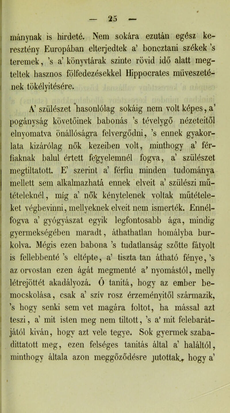 1 — 25 — :i Hiánynak is hirdeté. Nem sokára ezután egész ke- T resztény Európában elterjedtek a’ boncztani székek ’s j teremek, ’s a’ könyvtárak szinte rövid idő alatt meg- i teltek hasznos fölfedezésekkel Hippocrates müveszeté- ( nek tökélyitésére. A’ szülészet *hasonlólag sokáig nem volt képes, a’ \ pogányság követőinek babonás ’s tévelygő nézeteitől > elnyomatva önállóságra felvergődni, ’s ennek gyakor- 1 lata kizárólag nők kezeiben volt, minthogy a’ fér- 1 baknak balul értett fe'gyelemnél fogva, a’ szülészet megtiltatott. E’ szerint a’ férfiú minden tudománya mellett sem alkalmazhatá ennek ‘elveit a’ szülész! mű- tételeknél, míg a’ nők kénytelenek voltak műtétele- I két végbevinni, mellyeknek elveit nem ismerték. Ennél- ‘ fogva a’ gyógyászat egyik legfontosabb ága, mindig 5 gyermekségében maradt, áthathatlan homályba bur- i kolva. Mégis ezen babona ’s tudatlanság szőtte fátyolt i is fellebbenté ’s eltépte, a’ tiszta tan átható fénye, ’s az orvostan ezen ágát megmenté a’ nyomástól, melly létrejöttét akadályozá. Ó tanitá, hogy az ember be- 1 mocskolása, csak a’ szív rósz érzeményitől származik, ’s hogy senki sem vet magára foltot, ha mással azt I teszi, a’ mit isten meg nem tiltott, ’s a’ mit felebarát- I jától kiván, hogy azt vele tegye. Sok gyermek szaba- i dittatott meg, ezen felséges tanítás által a’ haláltól, ' minthogy általa azon meggőződésre jutottak^ hogy a’