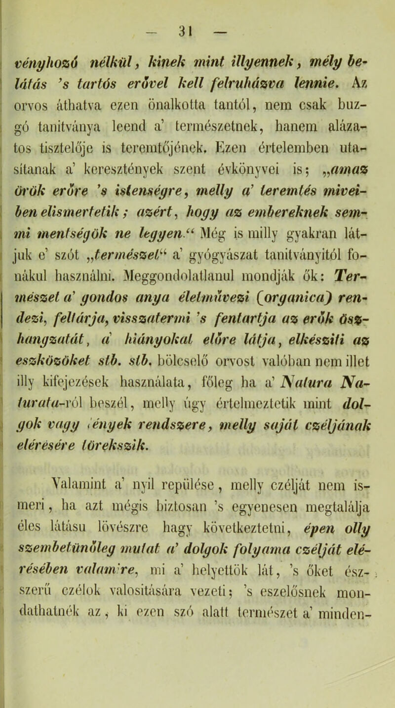 ! vényhozó nélkül, kinek mint illyennek, mély be- I látás ’s tartós erővel kell felruházva lennie. Az : orvos áthatva ezen önalkotta tantól, nem csak buz- ! go tanítványa leend a’ természetnek, hanem aláza- tos tisztelője is teremtőjének. Kzen értelemben uta- sítanak a’ keresztények szent évkönyvei is; .,^amaz örök erőre 's istenségre, melly a’ teremtés mivei- ben elismertetik i azért, hogy az embereknek sem- . mi mentségök ne ltgyen.‘^ Még is milly gyakran lát- i juk e’ szót „természet’'^ a’ gyógyászat tanilványitól fo- r nákul használni. Meggondolatlanul mondják ők: Ter- mészet a' gondos anya életmnvezi (organica^ ren^ dezi, feltárja, visszatermi ’s fentartja az erők ös%- ' hangzatát, a hiányokat etőre látja, elkészíti az ■ eszközöket stb. sth. bölcselő orvost valóban nem illet illy kifejezések használata, főleg ha a’ falura Na- turata-ró\ beszél, mcHy úgy értelmeztetik mint dol- gok vagg tények rendszere, melly saját czéljának ' elérésére törekszik. Valamint a’ nyil repülése, melly czélját nem is- meri , ha azt mégis biztosan ’s egyenesen megtalálja éles látású lövészre hagy következtetni, épen olly szembetünőleg mutat a’ dolgok folyama czélját elé- résében valamire, mi a’ helyettök lát, ’s őket ész- szerű czélok valósítására vezeti; ’s eszelősnek mon- dathatnék az, ki ezen szó alatt természet a’minden-