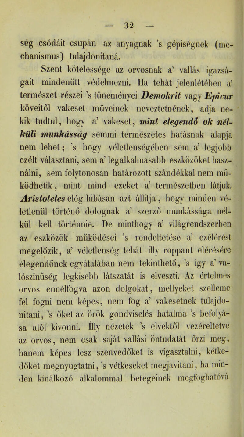 ség csócláit csupán az anyagnak ’s gépiségnek (ine- chanismus) tulajdonítaná. Szent kötelessége az orvosnak a’ vallás igazsá- gait mindenütt védelmezni. Ha tehát jelenlétében a’ természet részei ’s tüneményei Demokrit vagy Epicur köveitől vakeset müveinek neveztetnének, adja ne- kik tudtul, hogy a’ vakeset, mint elegendő ok nél- küli munkásság semmi természetes hatásnak alapja nem lehet; ’s hogy véletlenségében sem a’ legjobb czélt választani, sem a’ legalkalmasabb eszközöket hasz- nálni, sem folytonosan határozott szándékkal nem mű- ködhetik , mint mind ezeket a természetben látjuk. Arisioteles elég hibásan azt állítja, hogy minden vé- letlenül történő dolognak a’ szerző munkássága nél- kül kell történnie. De minthogy a’ ^^lágrendszerben az eszközök működései ’s rendeltetése a’ czélérést megelőzik, a’ véletlenség tehát illy roppant elérésére elegendőnek egyátalában nem tekinthető, ’s igy a’ va- lószínűség legkisebb látszatát is elveszti. Az értelmes orvos ennélfogva azon dolgokat, mellyeket szelleme fel fogni nem képes, nem fog a’ vakesetnek tulajdo- nítani, ’s őket az örök gondviselés hatalma ’s befolyá- sa alól kivonni. ílly nézetek ’s elvektől vezéreltetve az orvos, nem csak saját vallási öntudatát őrzi meg, hanem képes lesz szenvedőket is vigasztalni, kétke- dőket megnyugtatni, ’s vétkeseket megjavitani, ha min- den kinálkozó alkalommal betegeinek inegfoghatóva