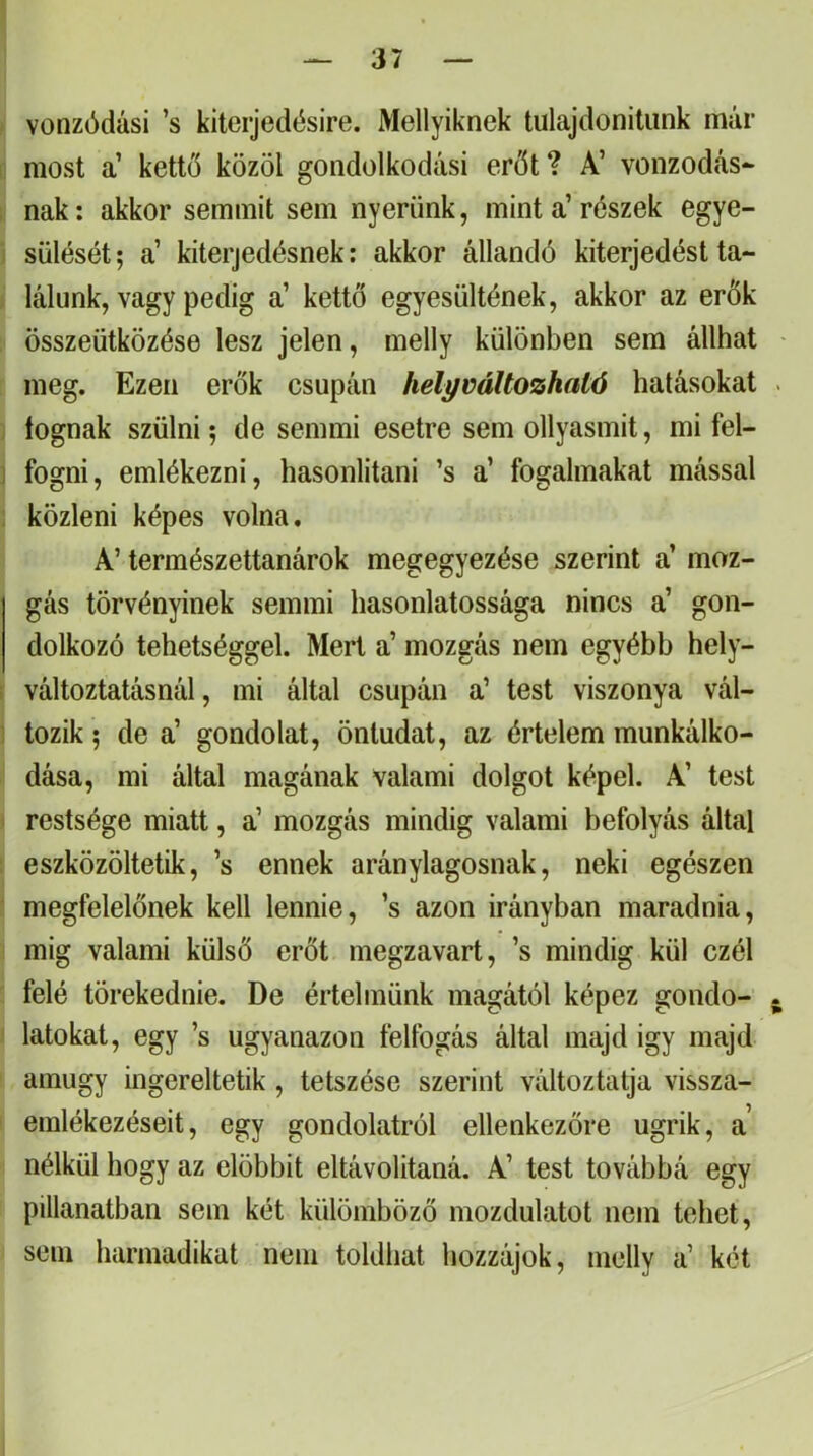 vonzódási ’s kiteijedésire. Mellyiknek tulajdonitiink már most a’ kettő közöl gondolkodási erőt ? A’ vonzódás- nak : akkor semmit sem nyerünk, mint a’ részek egye- sülését ; a’ kiterjedésnek: akkor állandó kiterjedést ta- lálunk, vagy pedig a’ kettő egyesültének, akkor az erők összeütközése lesz jelen, melly különben sem állhat meg. Ezen erők csupán helyváltozható hatásokat . lógnak szülni 5 de semmi esetre sem ollyasmit, mi fel- fogni, emlékezni, hasonlitani ’s a’ fogalmakat mással közleni képes volna, A’ természettanárok megegyezése szerint a’ moz- gás törvényinek semmi hasonlatossága nincs a’ gon- dolkozó tehetséggel. Mert a’ mozgás nem egyébb hely- változtatásnál, mi által csupán a’ test viszonya vál- tozik 5 de a’ gondolat, öntudat, az értelem munkálko- dása, mi által magának valami dolgot képei. A’ test restsége miatt, a’ mozgás mindig valami befolyás által eszközöltetik, ’s ennek aránylagosnak, neki egészen megfelelőnek kell lennie, ’s azon irányban maradnia, mig valami külső erőt megzavart, ’s mindig kül czél felé törekednie. De értelmünk magától képez gondo- . latokat, egy ’s ugyanazon felfogás által majd igy majd amúgy ingereltetik , tetszése szerint változtatja vissza- emlékezéseit, egy gondolatról ellenkezőre ugrik, a nélkül hogy az előbbit eltávolitaná. A’ test továbbá egy pillanatban sem két különiböző mozdulatot nem tehet, sem harmadikat nem toldliat liozzájok, melly a’ két