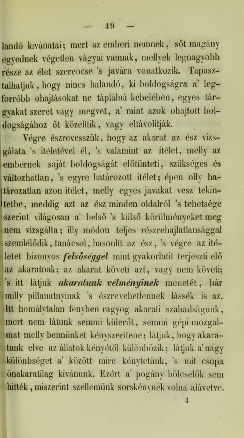 landó kivánatai; mert az emberi nemnek, sőt magány egyednek végetlen vágyai vannak, mellyek legnagyobb része az élet szerencse ’s javára vonatkozik. Tapasz- talhatjuk, hogy nincs halandó, ki boldogságra a’ leg- forróbb Óhajtásokat ne táplálná kebelében, egyes tár- gyakat szeret vagy megvet, a’ mint azok óhajtott bol- idogságához őt közelítik, vagy eltávolítják. Végre észrevesszük, hogy az akarat az ész vizs- gálata ’s Ítéletével él, ’s valamint az ítélet, mclly az embernek saját boldogságát előtünteti, szükséges és ;változhatlan, ’s egyre határozott ítélet; épen olly ha- tározatlan azon ítélet, raelly egyes javakat vesz tekin- tetbe , meddig azt az ész minden oldalról ’s tehetsége szerint világosan a’ belső ’s külső körülményeket meg nem vizsgálta; illy módon teljes részrehajlatlansággal szemlélődik, tanácsol, hasonlít az ész, ’s végre az Íté- letet bizonyos felsőséivel mint gyakorlatit terjeszti elő az akaratnak; az akarat követi azt, vagy nem követi; ’s itt látjuk akaratunk véhnényinek menetét, bc'ir milly pillanatnyinak ’s észrevehetíennek lássék is az. Itt homálytalan fényben ragyog akarati szabadságunk, mert nem látunk semmi külerőt, semmi gépi mozgal- mat melly bennünket kényszerítene; látjuk, hogy akara- tunk elve az állatok kényétől különbözik; látjuk a’ nagy különbséget a’ között mire kény tétünk, ’s mit csupa llönakaratilag kivánunk. Ezért a’ pogány bölcselők sem hitték , miszerint szellemünk sorskénynek volna alávetve. 1