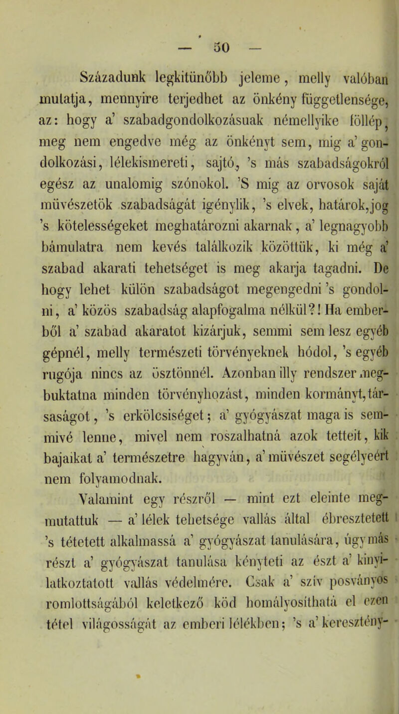 Századunk legkitűnőbb jeleme, melly valóban mulatja, mennyire terjedhet az önkény függetlensége, az: hogy a’ szabadgondolkozásuak némellyike íöllép meg nem engedve még az önkényt sem, inig a’gon- dolkozási, lélekismereti, sajtó, ’s más szabadságokról egész az unalomig szónokol. ’S inig az orvosok saját müvészetök szabadságát igénylik, ’s elvek, határok,jog ’s kötelességeket meghatározni akarnak, a’ legnagyolib bámulatra nem kevés találkozik közöttük, ki még á szabad akarati tehetséget is meg akarja tagadni. De hogy lehet külön szabadságot megengedni ’s gondol- ni, a’közös szabadság alapfogalma nélkül?! Ha ember- ből a’ szabad akaratot kizárjuk, semmi sem lesz egyéb gépnél, melly természeti törvényeknek hódol,’s egyéb rugója nincs az ösztönnél. Azonban illy rendszer meg- buktatna minden törvényhozást, minden kormányt,tár- saságot , ’s erkölcsiséget 5 a’ gyógyászat maga is sem- mivé lenne, mivel nem roszalhatná azok tetteit, kik bajaikat a’ természetre hagyván, a’művészet segélyéért nem folyamodnak. Valamint egy részről — mint ezt eleinte meg- mutattuk — a’ lélek tehetsége vallás által ébresztetett ’s tétetett alkalmassá a’ gyógyászat tanulására, úgy más részt a’ gyógyászat tanulása kényteti az észt a’ kinyi- latkoztatott víUlás védelmére. Csak a’ szív posványos romlottságából keletkező köd homályosílhatá el ezen tétel világosságát az emberi lélékben; ’s a’keresztény-