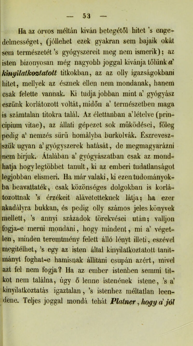 Ha az orvos méltán kivan betegétől hitet ’s enge- idelmességet, (jóllehet ezek gyakran sem bajaik okát sem természetét ’s gyógyszereit meg nem ismerik); az isten bizonyosan még nagyobb joggal kívánja tőlünk kinpilalkoísfatott titkokban, az az olly igazságokban! hitet, mellyek az észnek ellen nem mondanak, hanem csak felette vannak. Ki tudja jobban mint a’ gyógyász eszünk korlátozott voltát, midőn a’ természetben maga is számtalan titokra talál. Az élettanban a’lételve (prin- cípium vitae), az állati gépezet sok működései, főleg pedig a’ nemzés sűrű homályba burkolvák. Észrevesz- szük ugyan a’ gyógyszerek hatását, de megmagyarázni nem bírjuk. Átalában a’ gyógyászatban csak az mond- hatja hogy legtöbbet tanult, ki az emberi tudatlanságot legjobban elismeri. Ha már valaki, ki ezen tudományok- ba beavattaték, csak közönséges dolgokban is korlá- tozottnak ’s érzékeit alávetetteknek látja ^ ha ezer akadályra bukkan, és pedig olly számos jeles könyvek mellett, ’s annyi századok törekvései után; valljon fogja-e merni mondani, hogy mindent, mi a’ véget- len, minden teremtmény felett álló lényt illeti, eszével megítélhet, ’s egy az isten által kinyilatkoztatott tanit- mányt foghat-e hamisnak állítani csupán azért, mivel azt fel nem fogja? Ha az ember istenben semmi tit- kot nem találna, úgy ö lenne istenének istene, ’s a’ kinyilatkoztatás igaztalan, ’s istenhez méltatlan leen- dene. Teljes joggal mondá tehát Platner, hogif a'jól