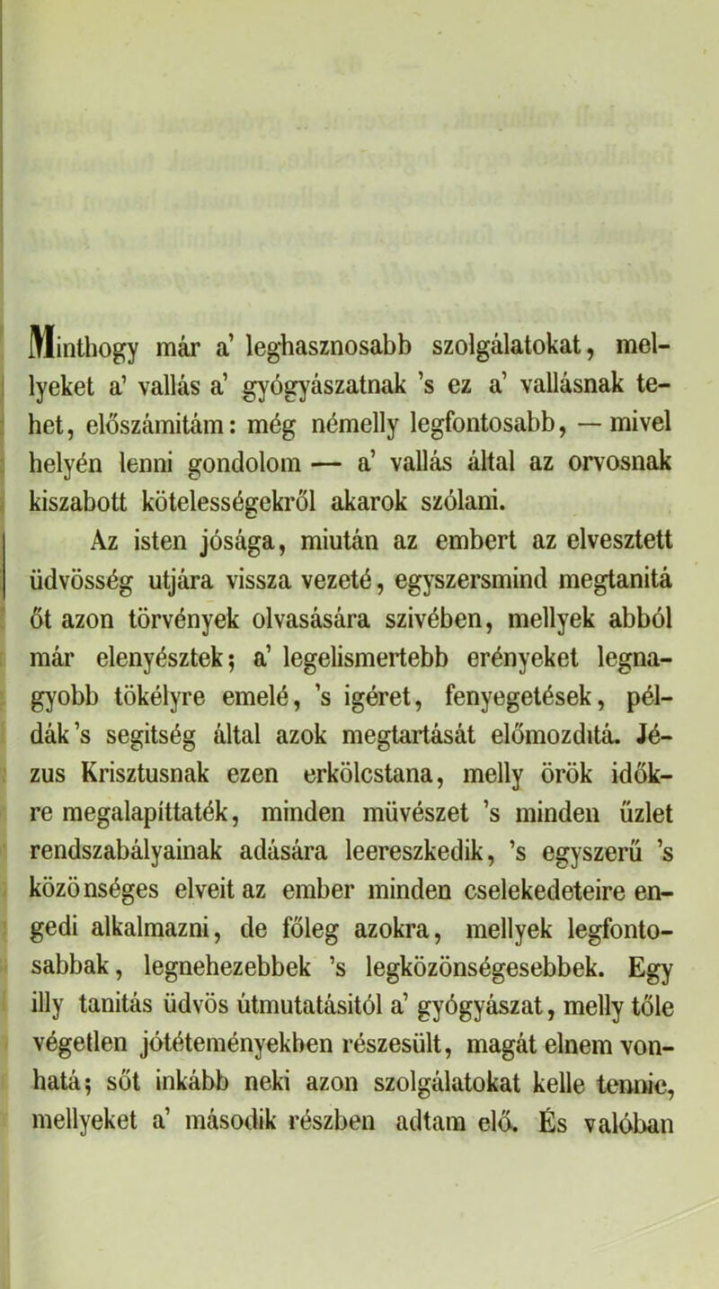 Minthogy már a’ leghasznosabb szolgálatokat, mel- I lyeket a’ vallás a’ gyógyászatnak ’s ez a’ vallásnak te- : hét, előszámitám: még némelly legfontosabb, — mivel 3 helyén lenni gondolom — a’ vallás által az orvosnak i kiszabott kötelességekről akarok szólam. Az isten jósága, miután az embert az elvesztett üdvösség útjára vissza vezeté, egyszersmind megtanitá ' őt azon törvények olvasására szivében, mellyek abból már elenyésztek; a’ legelismertebb erényeket legna- gyobb tökélyre emelé, ’s Ígéret, fenyegetések, pél- dák’s segítség által azok megtartását előmozditá. Jé- ; zus Krisztusnak ezen erkölcstana, melly örök idők- re megalapíttaték, minden művészet ’s minden üzlet ■ rendszabályainak adására leereszkedik, ’s egyszerű ’s . közönséges elveit az ember minden cselekedeteire en- gedi alkalmazni, de főleg azokra, mellyek legfonto- I sabbak, legnehezebbek ’s legközönségesebbek. Egy illy tanítás üdvös útmutatásitól a’ gyógyászat, melly tőle végeden jótéteményekben részesült, magát élném von- hatá; sőt inkább neki azon szolgálatokat kelle tennie, mellyeket a’ második részben adtam eló. És valóban