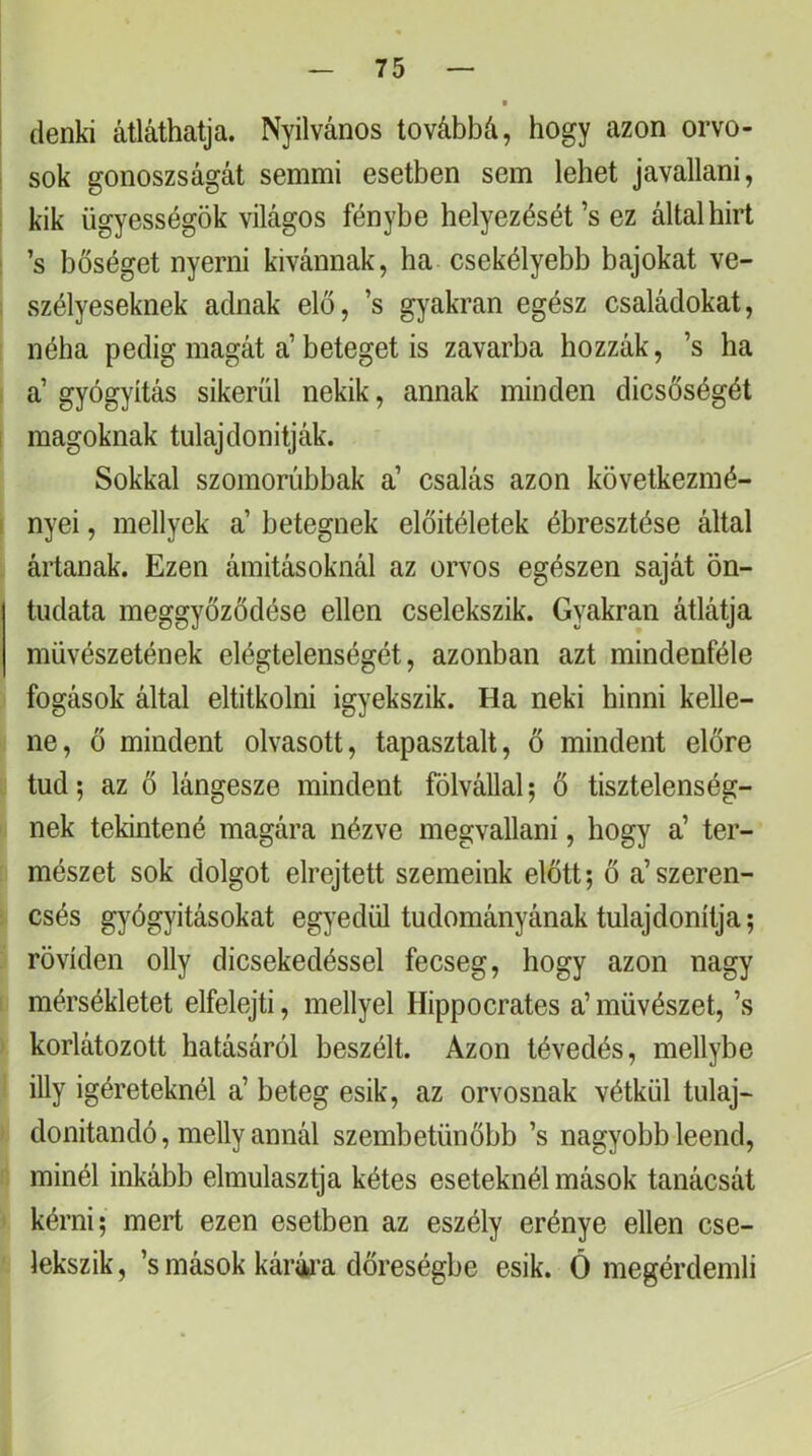 i denki átláthatja. Nyilvános továbbá, hogy azon orvo- i sok gonoszságát semmi esetben sem lehet javallani, kik ügyességök világos fénybe helyezését’s ez által hirt : ’s bőséget nyerni kivánnak, ha csekélyebb bajokat ve- : szélyeseknek adnak elő, ’s gyakran egész családokat, néha pedig magát a’beteget is zavarba hozzák, ’s ha a’ gyógyítás sikerül nekik, annak minden dicsőségét 1 magoknak tulajdonítják. Sokkal szomorúbbak a’ csalás azon következmé- I nyei, mellyek a’ betegnek előítéletek ébresztése által ártanak. Ezen ámításoknál az orvos egészen saját ön- tudata meggyőződése ellen cselekszik. Gyakran átlátja művészetének elégtelenségét, azonban azt mindenféle fogások által eltitkolni igyekszik. Ha neki hinni kelle- ne, ő mindent olvasott, tapasztalt, ő mindent előre tud; az ő lángesze mindent fölvállal; ő tisztelenség- nek tekintené magára nézve megvallani, hogy a’ ter- mészet sok dolgot elrejtett szemeink előtt; ő a’szeren- csés gyógyításokat egyedül tudományának tulajdonítja; röviden olly dicsekedéssel fecseg, hogy azon nagy mérsékletet elfelejti, mellyel Hippocrates a’ művészet, ’s korlátozott hatásáról beszélt. Azon tévedés, mellybe illy Ígéreteknél a’ beteg esik, az orvosnak vétkül tulaj- donítandó, melly annál szembetűnőbb ’s nagyobb leend, minél inkább elmulasztja kétes eseteknél mások tanácsát kérni; mert ezen esetben az eszély erénye ellen cse- lekszik, ’s mások kárka dőreségbe esik. Ö megérdemli