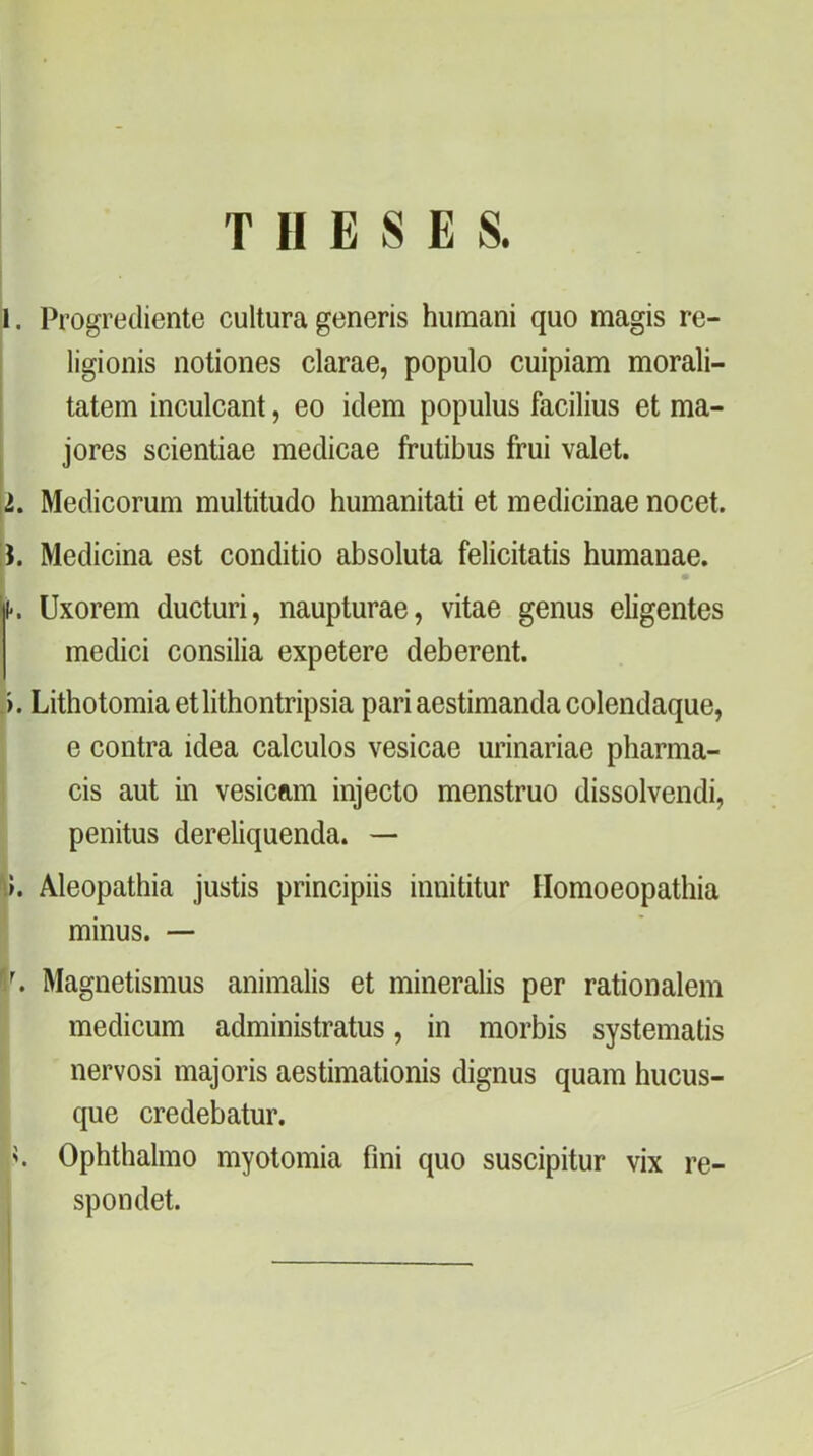 T II E S E S. 1. Progrediente cultura generis hutnani quo magis re- ligionis notiones clarae, populo cuipiam morali- tatem inculcant, eo idem populus facilius et ma- jores scientiae medicae frutibus frui valet. 2. Medicorum multitudo humanitati et medicináé nocet. H. Medicina est conditio absoluta felicitatis humauae. k Uxorem ducturi, naupturae, vitae genus eligentes medici consilia expetere deberent. j. Lithotomiaetlithontripsia pari aestimanda colendaque, e contra idea calculos vesicae urinariao pharma- cis aut in vesicam injecto menstruo dissolvendi, penitus dereliquenda. — Aleopathia justis principiis innititur Ilomoeopathia minus. — V, Magnetismus animalis et mineralis per rationalem medicum administratus, in morbis systematis nervosi majoris aestimationis dignus quam hucus- que credebatur. k Ophthalmo myotomia fini quo suscipitur vix re- spondet. i