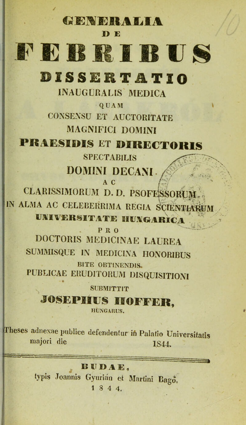 €m JR<i% 1> E BISSEHTÜTIO: INAÜGÜRALIS' MEDICA QUAM CONSEXSÜ ET AÜCTORITATE MAGNIFlCl DOMINI PRAESIDIS ET fi>lRE€TOKlS SPECTABILIS DOMIiNÍ DECAM A C CLARISSIMORUM D. D. PSOF IN ALMA AC CELEBERRIMA REGIA UJi'IVERSITATE BIEVGARICA PRO ' DOCTORIS MEDICINÁÉ LAUREA SÜMMISQUE li\ MEOICLVA HONORIBUS BITÉ OBTINENDIS. PUBLICAE ERÜOITORUM DISQUISITIONI SUBMITTIT JOSEPIIUS IffOFFER, HUNGARUS. rheses adnexae publice defendenfur ift Palatio UniversUatis majori die 1S44. ^ DIIDAE, lypis Joannis Gyurián et Martini Bagó,