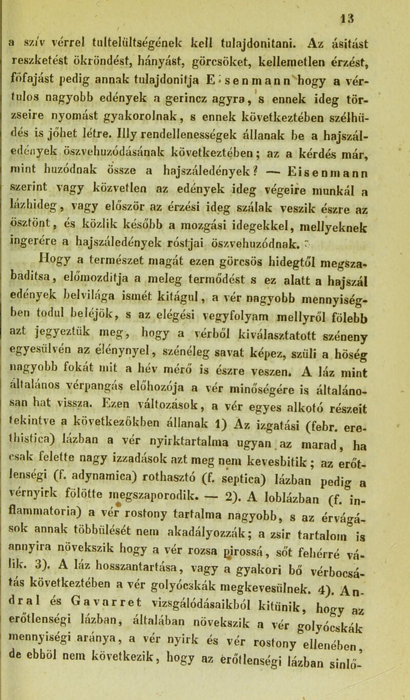 a s/i'v vérrel tultelültségének kell tulajdonítani. Az ásítást reszketést ökröndést, hányást, görcsöket, kellemetlen érzést, főfájást pedig annak tulajdonítja E*senmann hogy a vér- fulos nagyobb edények a gerincz agyra, *s ennek ideg tör- zseire nyomást gyakorolnak, s ennek következtében szélhü- dés is jöhet létre. Illy rendellenességek állanak be a hajszál- edények öszvehuzódásának következtében; az a kérdés már, mint húzódnak össze a hajszáledények? — Eisenniann szerint vagy közvetlen az edények ideg végeire munkál a lázhideg, vagy először az érzési ideg szálak veszik észre az ösztönt, és közük később a mozgási idegekkel, mellyeknek ingerére a hajszáledények rostjai öszvehuzódnak. Hogy a természet magát ezen görcsös hidegtől megsza- badítsa, előmozdítja a meleg termődést s ez alatt a hajszál edények belvilága ismét kitágul, a vér nagyobb mennyiség- ben tódul beléjök, s az elégési vegyfolyam mellyről fölebb azt jegyeztük meg, hogy a vérből kiválasztatott széneny egyesülvén az élénynyel, szénéleg savat képez, szüli a hőség nagyobb fokát mit a hév mérő is észre vészén. A láz mint általános vérpangás előhozója a vér minőségére is általáno- san hat vissza. Ezen változások, a vér egyes alkotó részeit tekintve a következőkben állanak 1) Az izgatási (febr. ere- Ihistica) lázban a vér nyirktartalma ugyan.az marad, ha csak felette nagy izzadósok azt meg nem kevesbítik ; az erőt- lenségi (f. adynamica) rothasztó (f. septica) lázban pedig a vérnyirk fölötte inegszaporodik. — 2). A loblázban (f. in- flanimatoria) a vér rostony tartalma nagyobb, s az érvágá- sok annak többülését nem akadályozzák; a zsír tartalom is annyira növekszik hogy a vér rozsa pirossá, sőt fehérré vá- lik. 3). A láz hosszantartása, vagy a gyakori bő vérbocsá- tás következtében a vér golyócskák niegkevesülnek. 4). An- dral és Gavarret vizsgálódásaikból kitűnik, hogy az erőtlenségi lázban, általában növekszik a vér golyócskák mennyiségi aránya, a vér nyirk és vér rostony ellenében de ebből nem következik, hogy az erőtlenségi lázban sinlő-