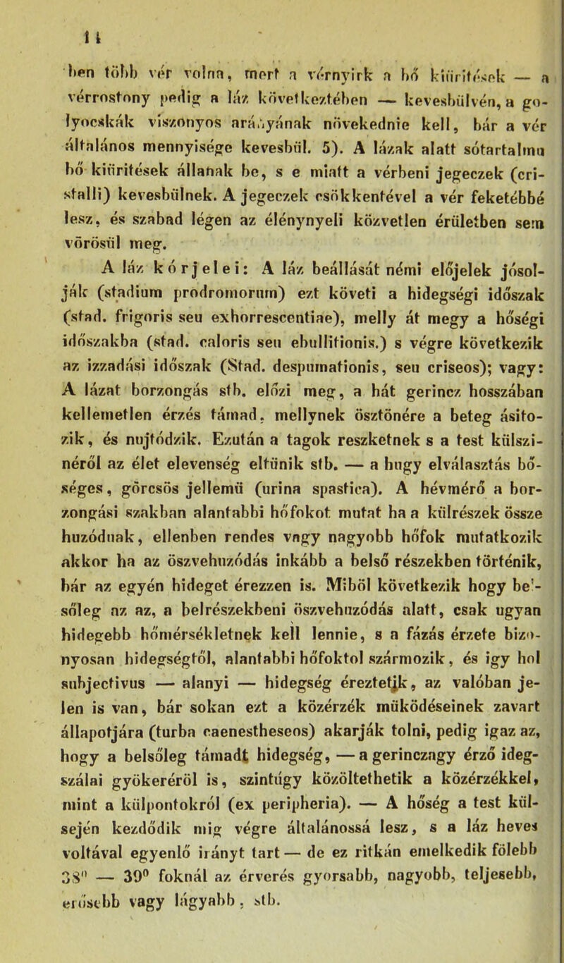 n li#*n töí)b vór Tolnn, morf n vórnyirk n ho kííiritósok — vérrostnny {)(»ílio; a láz kövef kozféhon — kevesbiilvén, a go- lyócskák viszonyos nráúyának növekednie kell, bár a vér álfalános mennyisége kevesbül. 5). A lázak alatt sótartalmu hó kiiiritesek állanak be, s e miatt a vérbeni jegeczek (cri- stalli) kevesbülnek. A jegeczek csökkentével a vér feketébbé lesz, és szabad légen az élénynyeli közvetlen érüleíben sem vörösiil meg. A láz kórjelei: A láz beállását némi előjelek jósol- ják (stádium prodromornm) ezt követi a hidegség! időszak (stad. frigoris seu exhorrescentiae), melly át megy a hőségi időszakba (stad. caloris seu ebullitionis.) s végre következik az izzadási időszak (Stad. despnmationis, seu criseos); vagy: A lázat borzongás stb. előzi meg, a hát gerincz hosszában kellemetlen érzés támad, mellynek ösztönére a beteg ásito- zik, és nujtódzik. Ezután a tagok reszketnek s a test külszí- néről az élet elevenség eltűnik stb. — a hugy elválasztás bő- séges , görcsös jellemű (urina spastica). A hévmérő a bor- zongási szakban alantabb! hőfokot mutat ha a ktílrészek össze húzódnak, ellenben rendes vagy nagyobb hőfok mutatkozik akkor ha az öszvehnzódás inkább a belső részekben történik, bár az egyén hideget érezzen is. Miből következik hogy be’- sőleg az az, a belrészekbeni öszvehnzódás alatt, csak ugyan hidegebb hőmérsékletnek kell lennie, s a fázás érzete bizo- nyosan hidegségtől, alantabbi hőfoktol szármozik, és igy hol subjectivus — alanyi — hidegség éreztetek, az valóban je- len is van, bár sokan ezt a közérzék működéseinek zavart állapotjára (túrba caenestheseos) akarják tolni, pedig igaz az, hogy a belsőleg támadt hidegség, —a gerinczagy érző ideg- szálai gyökeréről is, szintúgy közöltethetik a közérzékkel, mint a külpontokról (ex peripheria). — A hőség a test kül- sején kezdődik niig végre általánossá lesz, s a láz heves voltával egyenlő irányt tart — de ez ritkán emelkedik fölebb 3S — 39” foknál az érverés gyorsabb, nagyobb, teljesebb, erősebb vagy lágyabb, stb.