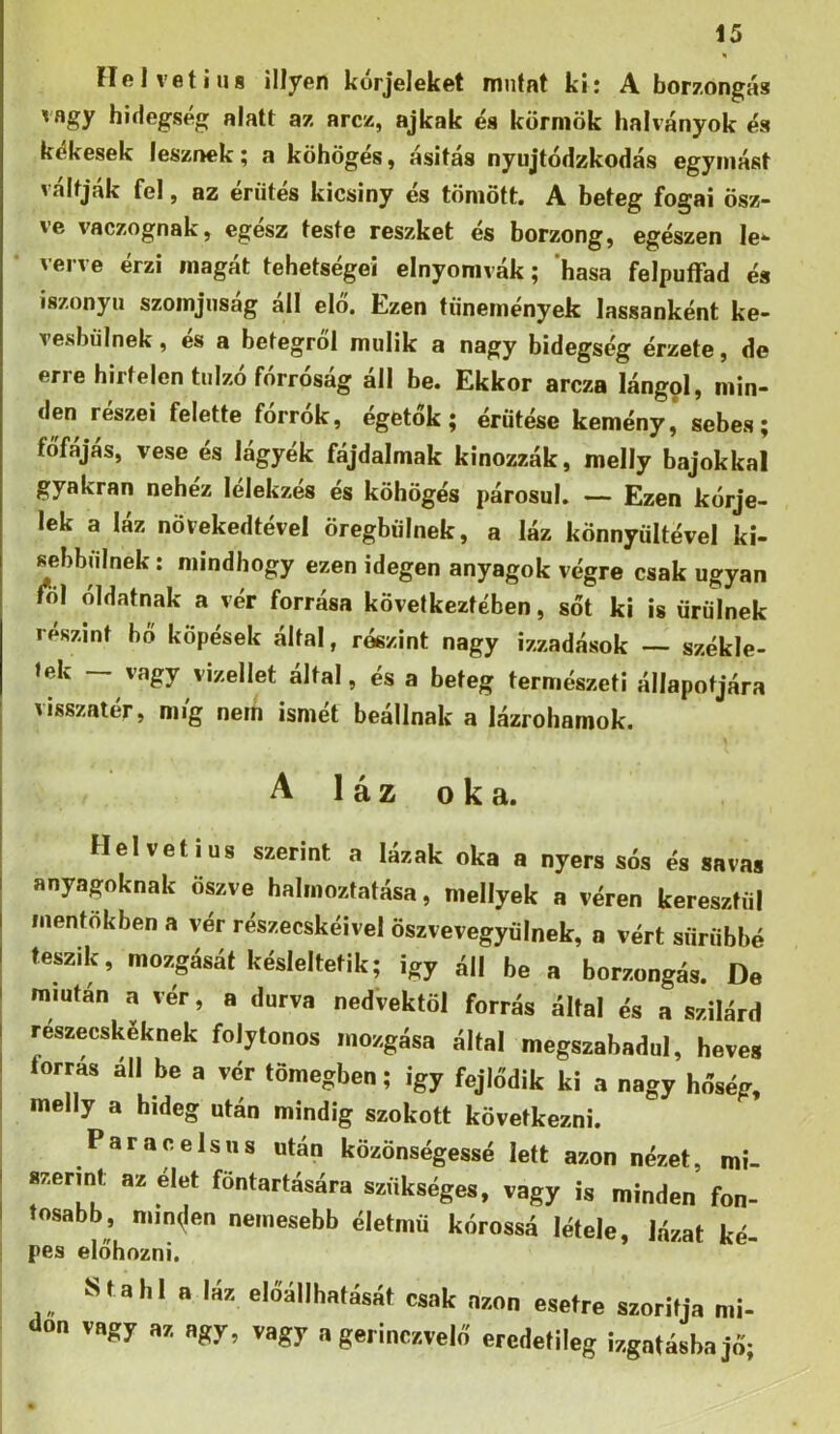 He Ivet ina Hlyen kórjeleket mntat ki: A borzongás vagy hidegség alatt az arcz, ajkak és körmök halványok és kékesek lesznek; a köhögés, asitas nyujtódzkodás egymást váltják fel, az éríités kicsiny és tömött. A beteg fogai ősz- ve vaczognak, egész teste reszket és borzong, egészen le- verve érzi magát tehetségei elnyomvák; hasa felpuíTad és iszonyú szomjúság áll elő. Ezen tünemények lassanként ke- vesbülnek, és a betegről múlik a nagy hidegség érzete, de erre hirtelen túlzó forrosag all be. Ekkor arcza lángol, min- den részei felette forrók, égetők; érűtése kemény* sebes; főfájás, vese és lágyék fájdalmak kínozzák, melly bajokkal gyakran nehéz lélekzés és köhögés párosul. — Ezen kórje- lek a láz növekedtével öregbülnek, a láz könnyültével ki- sebbulnek; mindhogy ezen idegen anyagok végre csak ugyan ról óldatnak a vér forrása következtében, sőt ki is ürülnek részint bő köpések által, részint nagy ízzadások — székle- tek — vagy vizellet által, és a beteg természeti állapotjára visszatér, míg nem ismét beállnak a lázrohamok. ' A láz oka. Helvetius szerint a lázak oka a nyers sós és savas anyagoknak öszve halmoztatása, mellyek a véren keresztül mentőkben a vér részecskéivel ősz ve vegyülnek, a vért sűrűbbé teszik, mozgását késleltetik; Így áll be a borzongás. De miután a vér, a durva nedvektől forrás által és a szilárd részecskéknek folytonos mozgása által megszabadul, heves I forrás áll be a vér tömegben; Így fejlődik ki a nagy hőség, I melly a hideg után mindig szokott következni. ^ Paracelsus után közönségessé lett azon nézet, mi- szermt az élet föntartására szükséges, vagy is minden fon- I íosabb, minden nemesebb életmű kórossá létele, lázat ké- pes előhozni. Stahl a IÁ7. előállhatását csak ason esetre szorítja mi- dőn vagy az agy, vagy a gerinczvelr! eredetileg izgatásba jő;