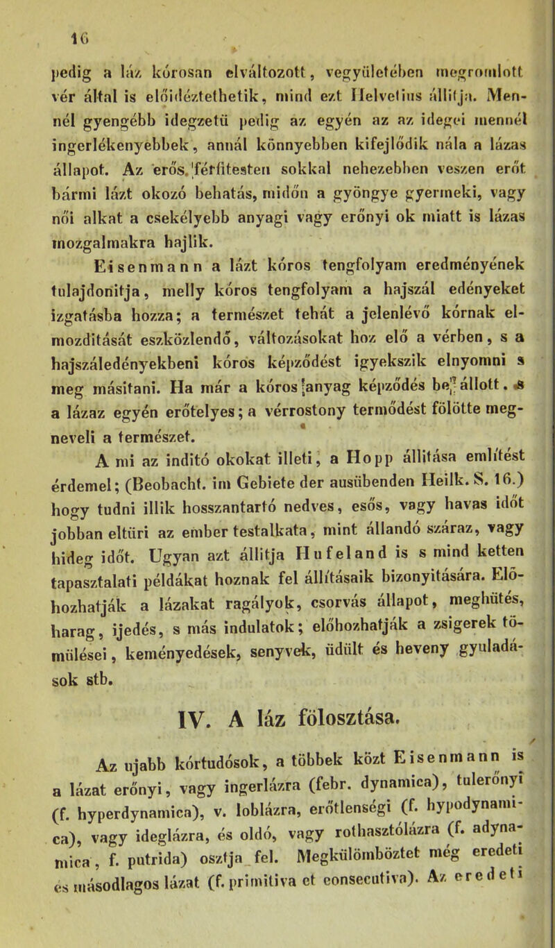 1(1 l)cdig a Iá/- kórosan elváltozott, vegyiiletében megrotnlott vér által is eloidéztethetik, mind ezt Ilelvelius állilja. Men- nél gyengébb idegzetű pedig az egyén az az idegei mennél ingerlékenyebbek, annál könnyebben kifejlődik nála a lázas állapot. Az érős.'féríitesten sokkal nehezebben vészén erőt bármi lázt okozó behatás, midőn a gyöngye gyermeki, vagy női alkat a csekélyebb anyagi vagy erőnyi ok miatt is lázas mozgalmakra hajlik. Eisenmann a lázt kóros tengfolyam eredményének fulajdoriitja, melly kóros tengfolyam a hajszál edényeket izgatásba hozza; a természet tehát a jelenlévő kornak el- mozdítását eszközlendő, változásokat hoz elő a vérben, s a hajszáledényekbeni kóros képződést igyekszik elnyomni a meg másítani. Ha már a kóros (anyag képződés be|( állott. iS a lázaz egyén erőtelyes; a vérrostony termődést fölötte meg- neveli a természet. A mi az indító okokat illeti j a Hopp állítása említést érdemel; (Beobacht. im Gebiete dér ausübenden Heilk. S. 16.) hoíTY tudni illik hosszantartó nedves, esős, vagy havas időt jobban eltűri az ember testalkata, mint állandó szaraz, vagy hideg időt. Ugyan azt állítja Hufeland is s mind ketten tapasztalati példákat hoznak fel állításaik bizonyítására. Elő- hozhatják a lázakat ragályok, csorvás állapot, meghűtés, harag, ijedés, s más indulatok; előhozhatják a zsigerek tö- mülései, keményedések, senyvek, üdült és heveny gyuladá- sok stb. IV. A láz fölosztása. Az újabb kórtudósok, a többek közt Eisenmann is a lázat erőnyi, vagy ingerlázra (febr. dynamica), tuleronyi (f. hyperdynamica), v. loblázra, erőtlensegi (f. hypodynaim ca), vagy ideglázra, és oldó, vagy rothasztólázra (f. adyna- mica , f. putrida) osztja fel. Megkűlömböztet még eredeti es másodlagos lázat (f.primiliva ct eonsecutiva). Az eredeti