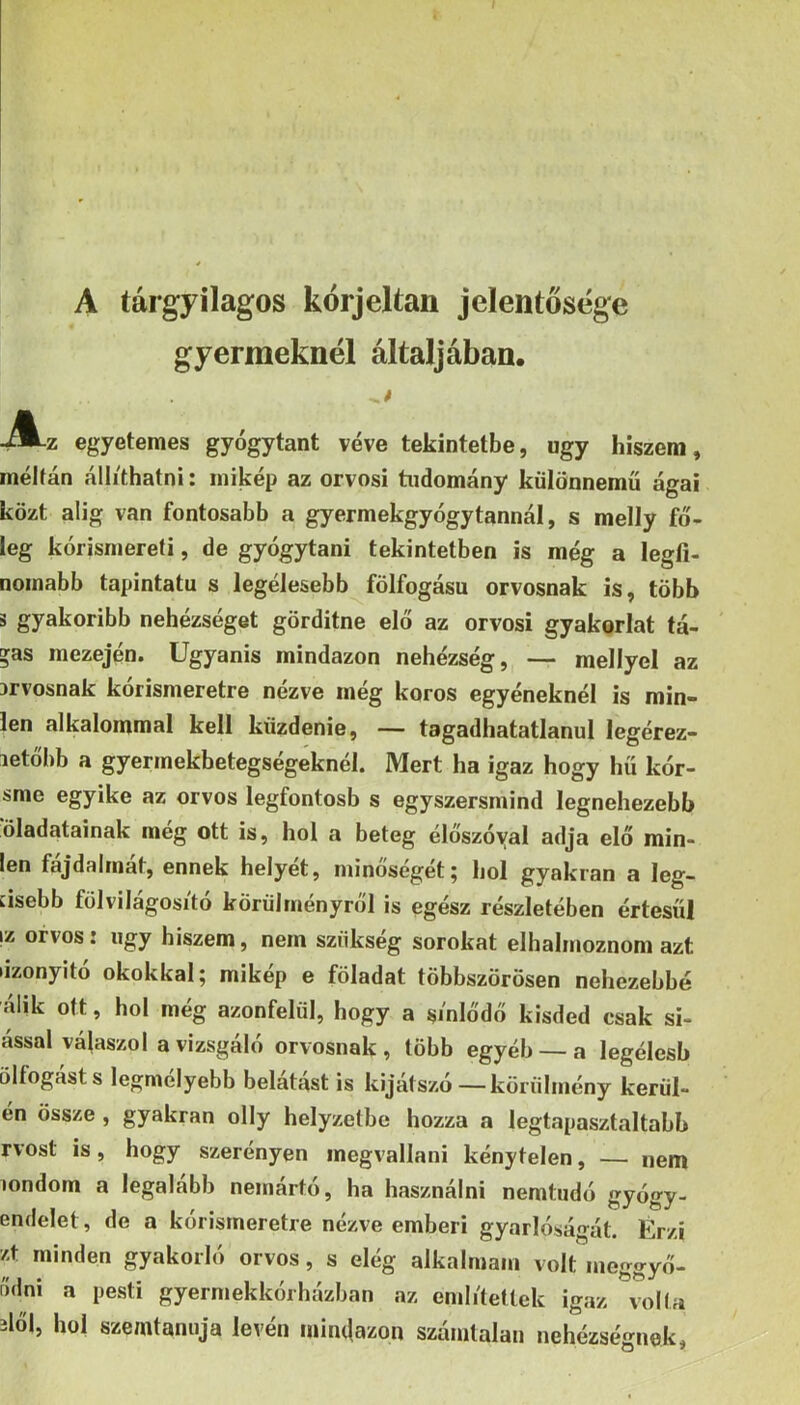 A tárgyilagos kórjeltan jelentősége gyermeknél áltáljában. -A-z egyetemes gyógytant véve tekintetbe, úgy hiszem, méltán állíthatni: mikép az orvosi tudomány különnemű ágai közt alig van fontosabb a gyermekgyógytannál, s melly fő- leg kórismereti, de gyógytani tekintetben is még a legfi- nomabb tapintata s legélesebb fölfogása orvosnak is, több s gyakoribb nehézséget görditne elő az orvosi gyakorlat tá- »as mezején. Ugyanis mindazon nehézség, — mellyel az orvosnak kórismeretre nézve még koros egyéneknél is min- ién alkalommal kell küzdenie, — tagadhatatlanul legérez- letőbb a gyermekbetegségeknél. Mert ha igaz hogy hű kór- sme egyike az orvos legfontosb s egyszersmind legnehezebb öladatainak még ott is, hol a beteg élőszóyal adja elő min- ién fájdalmát, ennek helyét, minőségét; hol gyakran a leg- cisebb fölvilágosító körülményről is egész részletében értesül yi orvos: úgy hiszem, nem szükség sorokat elhalmoznom azt iizonyitó okokkal; mikép e föladat többszörösen nehezebbé álik ott, hol még azonfelül, hogy a sínlődő kisded csak si- ással válaszol a vizsgáló orvosnak, több egyéb — a legélesb ölfogásts legmélyebb belátást is kijátszó—körülmény körűi- én össze , gyakran olly helyzetbe hozza a legtapasztaltabb rvost is, hogy szerényen inegvallani kénytelen, — nem londom a legalább nemártó, ha használni nemtudó gyógy- endelet, de a kórismeretre nézve emberi gyarlóságát. Érzi zt minden gyakorló orvos, s elég alkalmam volt meggyő- r'ídni a pesti gyermekkórházban az említetlek igaz volta 2lő|, hol szemtanúja lévén mindazon számtalan nehézségnek,