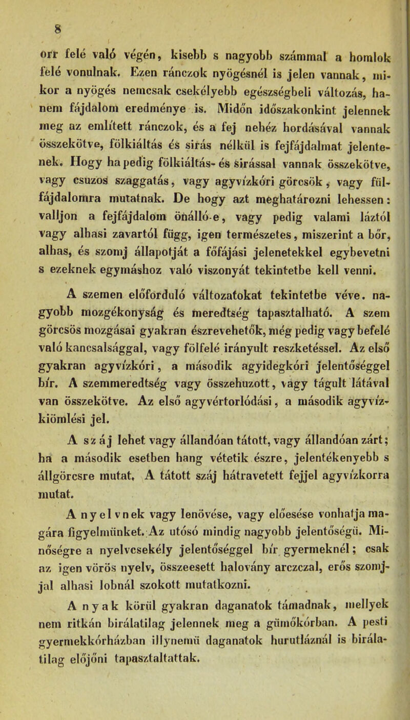 orr felé való végén, kisebb s nagyobb számmal a homlok felé vonulnak. Ezen ránczok nyögésnél is jelen vannak, mi- kor a nyögés nemcsak csekélyebb egészségbeli változás, ha- nem fájdalom eredménye is. Midőn időszakonkint jelennek meg az említett ránczok, és a fej nehéz hordásával vannak összekötve, fölkiáltás és sirás nélkül is fejfájdahnat jelente- nek. Hogy ha pedig fölkiáltás- és sírással vannak összekötve, vagy csuzoS szaggatás, vagy agyvizkori görcsök, vagy fül- fájdalomra mutatnak. De hogy azt meghatározni lehessen: valljon a fejfájdalom önálló-e, vagy pedig valami láztól vagy alhasi zavartól függ, igen természetes, miszerint a bőr, alhas, és szomj állapotját a főfájási jelenetekkel egybevetni s ezeknek egymáshoz való viszonyát tekintetbe kell venni. A szemen előforduló változatokat tekintetbe véve. na- gyobb mozgékonyság és meredtség tapasztalható. A szem görcsös mozgásai gyakran észrevehetők, még pedig vagy befelé való kancsalsággal, vagy fölfelé irányult reszketőssel. Az első gyakran agyvizkóri, a második agyidegkóri jelentőséggel | bír. A szemmeredtség vagy összehúzott, vagy tágult látával , van összekötve. Az első agyvértorlódási, a második agyvíz- j kiömlési jel. ' A sz áj lehet vagy állandóan tátott, vagy állandóan zárt; ha a második esetben hang vétetik észre, jelentékenyebb s állgörcsre mutat, A tátott száj hátravetett fejjel agyvízkorra mutat. A nyelvnek vagy lenövése, vagy előesése vonhatja ma- gára figyelmünket. Az utósó mindig nagyobb jelentőségű. Mi- nőségre a nyelvcsekély jelentőséggel bír gyermeknél; csak az igen vörös nyelv, összeesett halovány arczczal, erős szonij- jal alhasi lobnál szokott mutatkozni. Anyák körül gyakran daganatok támadnak, niellyek nem ritkán birálatilag jelennek meg a gümőkórban. A pesti gyermekkórházban iliynemű daganatok hurutláznál is bírála- ti lag előjőni tapasztaltattak.