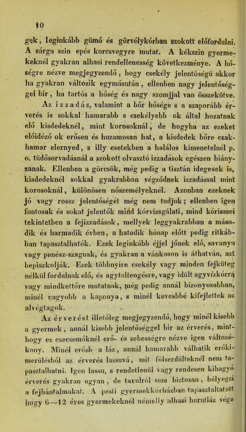 gek, leginkább gümő és görvélykórban szokott előfordulni. A sárga szin epés korcsvegyre mutat. A kékszin gyerme- keknél gyakran alhasi rendellenesség következménye. A hő- ségre nézve megjegyzendő, hogy csekély jelentőségű akkor ha gyakran változik egymásután , ellenben nagy jelentőség- gel bir, ha tartós a hőség és nagy szomjjal van összekötve. Az i z z a d á s, valamint a bőr hősége s a szaporább ér- yerés is sokkal hamarabb s csekélyebb ok által hozatnak elő kisdedeknél, mint korosoknál j de hogyha az ezeket előidéző ok erősen és huzamosan hat, a kisdedek bőre csak- hamar elernyed, s illy esetekben a halálos kimenetelnél p. o. tüdősorvadásnál a szokott olvasztó izzadások egészen hiány- zanak. Ellenben a görcsök, még pedig a tisztán idegesek is, kisdedeknél sokkal gyakrabban végződnek izzadással mint korosoknál, különösen nőszemélyeknél. Azonban ezeknek jó vagy rossz jelentőségét még nem tudjuk; ellenben igen fontosak és sokat jelentők mind kórvizsgálati, mind kórisméi tekintetben a fejizzadások, mellyek leggyakrabban a máso- dik és harmadik évben, a hatodik hónap előtt pedig ritkáb- ban tapasztalhatók. Ezek leginkább éjjel jőnek elő, savanya vagy penész-szaguak, és gyakran a vánkoson is áthatván, azt bepiszkolják. Ezek többnyire csekély vagy minden fejküteg nélkül fordulnak elő, és agytultengésie, vagy idült agyvi'zkórrí^ vagy mindkettőre mutatnak, piég pedig annal bizonyosabban, ininél nagyobb a koponya, s minél kevesbbé kifejlettek az alvégtagok. Az ér verést illetőleg megjegyzendő, hogy minél kisebb a gyermek, annál kisebb jelentőséggel bir az érverés, mint- hogy ez csecsemőknél erő- és sebességre nézve igen változé- kony. Minél erősb a láz, annal hamarabb valhatik eroki- merülésből az érverés lassúvá, mit fölserdiilteknél nem ta- pasztalhatni. Igen lassú, s rendetlenül vagy rendesen kihagyó érverés gyakran ugyan , de távolról sem biztosan , bélyegzi a fejbántalrnakat. A pesti gyermekkórházban tapasztaltatott hogy 6—12 éves gyermekeknél néipelly alhasi hurutlaz vége