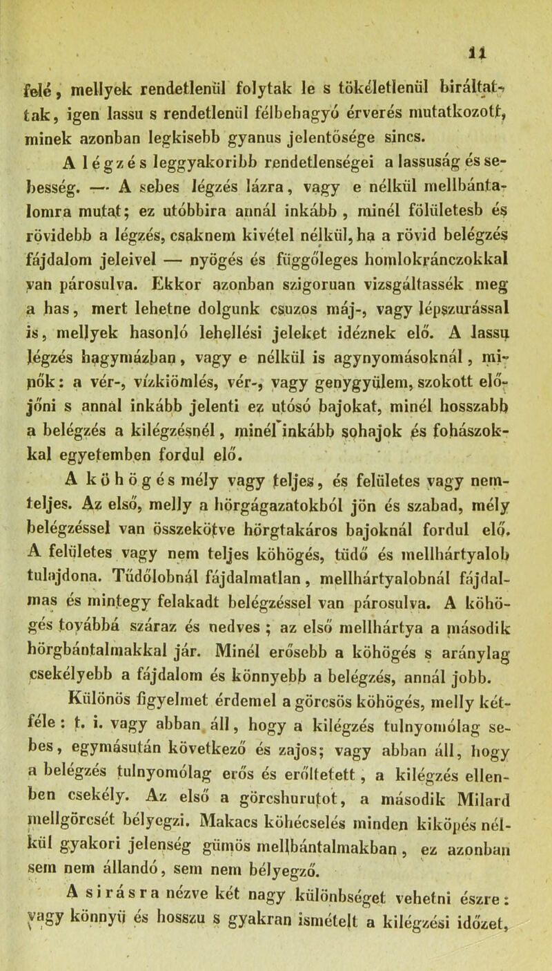 n f^é} mellyek rendetlenül folytak le s tökéletlenül biráltati tak, igen lassú s rendetlenül félbehagyó érverés mutatkozott, minek azonban legkisebb gyanús jelentősége sincs. A légzés leggyakoribb rendetlenségei a lassúság és se- besség. -— A sebes légzés lázra, vagy e nélkül mellbánta- lomra mutat; ez utóbbira annál inkább , minél fölületesb é^ rövidebb a légzés, csaknem kivétel nélkül, ha a rövid belégzés fájdalom jeleivel — nyögés és függőleges homlokránczokkal van párosulva. Ekkor azonban szigorúan vizsgáltassák meg a has, mert lehetne dolgunk csuzos máj-, vagy lépszurással is, mellyek hasonló lehellési jeleket idéznek elő. A lassú légzés bagymázban, vagy e nélkül is agynyomásoknál, mi- pők; a vér-, vizkiömlés, vér-, vagy genygyülem, szokott elő- jőni s annál inkább jelenti ez utósó bajokat, minél hosszabb a belégzés a kilégzésnél, minél inkább sóhajok és fohászok- kal egyetemben fordul elő. A köhögés mély vagy teljes, és felületes vagy nem- teljes. Az első, melly a hörgágazatokból jön és szabad, mély belégzéssel van összekötve hörgtakáros bajoknál fordul elő. A felületes vagy nem teljes köhögés, tüdő és inellhártyalob tulajdona. Tüdőlobnál fájdalmatlan, mellhártyalobnál fájdal- mas és mintegy felakadt belégzéssel van párosulva. A köhö- gés továbbá száraz és nedves ; az első mellhártya a második hörgbántalmakkal jár. Minél erősebb a köhögés s aránylag csekélyebb a fajdalom és könnyebb a belégzés, annál jobb. Különös figyelmet érdemel a görcsös köhögés, melly két- felé ; t. i. vagy abban, áll, hogy a kilégzés tulnyomólag se- bes, egymásután következő és zajos; vagy abban áll, hogy a belégzés tulnyomólag erős és erőltetett, a kilégzés ellen- ben csekély. Az első a görcshurutot, a második Milard mellgörcset bélyegzi. Makacs kÖhecselés minden kiköpés nél- kül gyakori jelepseg güipös melibantalmakban , ez azonban sem nem állandó, sem nem bélyegző. A sirasra nezve két nagy különbséget vehetni észre: vagy könnyű és hosszú s gyakran ismételt a kilégzési időzet,