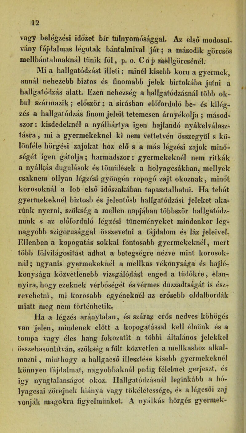vagy belégzési időzet bír tulnyomósággal. Az első módosul- vány fájdalmas légutak bántalmival jár; a második görcsös mellbántalmaknál tűnik föl, p. o. Cop méllgörcsénél. Mi a hallgatodzast illeti; minél kisebb korú a gyermek, annál nehezebb biztos és finomabb jelek birtokába jutni a hallgatódzás alatt. Ezen nehézség a hallgatódzásnál több ok- bul származik; először: a sírásban előforduló be- és kilég- zés a hallgatódzás finom jeleit tetemesen árnyékolja ; másod- szor: kisdedeknél a nyálhártya igen hajlandó nyákelválasz- tásra , mi a gyermekeknél ki nem vettetvén összegyűl s kü- lönféle hörgési zajokat hoz elő s a más légzési zajok minő- ségét igen gátolja; harmadszor: gyermekeknél nem ritkák a nyálkás dugulások és töműlések a holyagcsákban, mellyek csaknem ollyan légzési gyöngén ropogó zajt okoznak, minőt korosoknál a lob első időszakában tapasztalhatni. Ha tehát gyermekeknél biztosb és jelentősb hallgatódzási jeleket aka- rónk nyerni, szükség a mellen napjában többször hallgatódz- nunk s az előforduló légzési tüneményeket mindenkor leg- nagyobb szigorúsággal összevetni a fájdalom és láz jeleivel. Ellenben a kopogatás sokkal fontosabb gyermekeknél, mert több folvilágositást adhat a betegségre nézve mint korosok- nál ; ugyanis gyermekeknél a mellkas vékonysága és hajlé- konysága közvetlenebb vizsgálódást enged a tüdőkre, elán-; nyira, hogy ezeknek vérbőségét és vérmes duzzadtságát is ész- revehetői , mi korosabb egyéneknél az erősebb oldalbordák miatt meg nem történhetik. Ha a légzés aránytalan, és szárai erős nedves köhögés van jelen, mindenek előtt a kopogatással kell élnünk és a tompa vagy éles hang fokozatit a többi általános jelekkel 1 összehasonlítván, szükség a fűlt közvetlen a mellkashoz alkal- mazni , minthogy a hallgacső illesztése kisebb gyermekeknél könnyen fájdalmat, nagyobbaknál pedig félelmet gerjeszt, és Így nyugtalanságot okoz. Hallgatódzásnál leginkább a hó- lyagosai zörejnek hiánya vagy tökéletessége, és a légcsői zaj vonják magokra figyelmünket. A nyálkás hörgés gyermek-