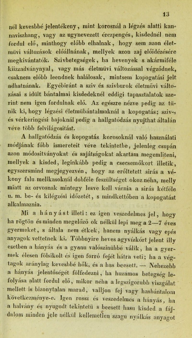 nél kevesbbé jelentékeny, mint korosnál a légzés alatti kan- naviszhang, vagy az úgynevezett érczpengés, kisdednél nem fordul elő, minthogy előbb elhalnak, hogy sem azon élet- művi változások előállnának, mellyek azon zaj előidézésére megkivántatók. Szivbetegségek, ha hevenyek s akármiféle kiizzadványnyal, vagy más életraüvi változással végződnek, csaknem előbb leendnek halálosak, mintsem kopogatási jelt adhatnának. Egyébiránt a szív és szivburok életművi válto- zásai s idült bántalmai kisdedeknél eddigi tapasztalatok sze- rint nem igen fordulnak elő. Az egészre nézve pedig az tű- nik ki, hogy légzési életmübántalmaknál a kopogatás; sziv-^ és vérkeringési bajoknál pedig a hallgatódzás nyújthat általán véve több felvilágositást. A hallgatódzás és kopogatás korosoknál való használati módjának főbb ismereteit véve tekintetbe, jelenleg csupán azon módositványokat és sajátságokat akartam megemlíteni, mellyek a kisded, leginkább pedig a csecsemőkort illetik, egyszersmind megjegyezvén, hogy az erőltetett sirás a vé- kony falu mellkasoknál dobféle feszültséget okoz néha, melly miatt az orvosnak mintegy lesve kell várnia a sirás kétféle u. m. be- és kilégzési időzetét, s mindkettőben a kopogatást alkalmaznia. Mi a hányást illeti: ez igen veszedelmes jel, hogy ha rögtön és minden megelőző ok nélkül lepi meg a 2—7 éves gyermeket, s általa nem étkek, hanem nyálkás vagy epés anyagok vettetnek ki. Többnyire heves agyvízkórt jelent illy esetben a hányás és a gyanú valószínűbbé válik, ha a gyer- mek élesen fölsikolt és igen forró fejét hátra veti; ha a vég- tagok aránylag kevesbbé hŐk, és a has beesett. — Nehezebb a hányás jelentőségét fölfedezni, ha huzamos betegség le- folyása alatt fordul elő, mikor néha a legszigorúbb viszgálat - mellett is bizonytalan marad, valljon fej vagy hasbántaloni következménye-e. Igen rossz és veszedelmes a hányás, ha a halvány és nyugodt tekintetű s beesett hasú kisded a fáj- dalom minden jele nélkül kellemetlen szagu nyálkás anyagot