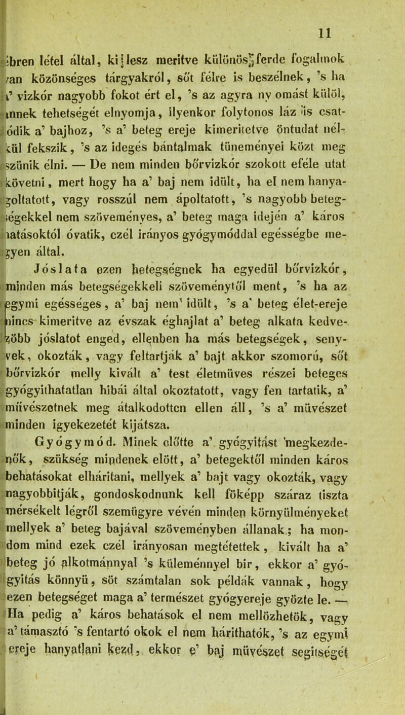 ííbren létei által, kiilesz merítve különös-Jferde fogalmok ;an közönséges tárgyakról, süt félre is beszélnek, ’s ha id vizkór nagyobb fokot ért el, ’s az agyra nv omást külöl, íinnek tehetségét elnyomja, ilyenkor folytonos láz «is csat* áódik a’ bajhoz, ’s a’ beteg ereje kimeritctve öntudat nél- ; leül fekszik, ’s az idegés bántalmak tüneményei közt meg nszünik élni. — De nem minden bó'rvizkór szokott eféle utat >követni, mert hogy ha a’ baj nem idült, ha el nem hanya- il^oltatott, vagy rosszul nem ápoltatott, ’s nagyobb beteg- oíégekkel nem szöveményes, a’ beteg maga idején a’ káros i látásoktól óvatik, czél irányos gyógymóddal egésségbe me- llyen által. Jóslata ezen betegségnek ha egyedül bó'rvizkór, iimjnden más betegségekkeli szöveménytó'l ment, ’s ha az legymi egésséges, a’ baj nem'idült, ’s a* beteg élet-ereje 5 nincs kimerítve az évszak éghajlat a’ beteg alkata kedve- ]*?öbb jóslatot enged, ellenben ha más betegségek, seny- vek, okozták, vagy feltartják a’ bajt akkor szomorú, so't ' börvlzkór melly kivált a’ test életmüves részei beteges >gyógyíthatatlan hibái által okoztatott, vagy fen tartatik, a’ míívészotnek meg átalkodottcn ellen áll, ’s a’ művészet fmiinden igyekezetét kijátsza. Gyógymód. Minek cló'tte a’ gyógyítást ’megkezde- ^nó'k, szükség mipdenek előtt, a’ betegektó'l minden káros ‘behatásokat elhárítani, mellyek a’ bajt vagy okozták, vagy ;nagyobbitják, gondoskodnunk kell főképp száraz tiszta mérsékelt légről szemügyre vévén minden környülményeket i mellyek a’ beteg bajával szöveményben állanak ; ha mon- ídom mind ezek czél irányosan megtéfettek , kivált ha a’ ílbeteg jó alkotmánnyal ’s kideménnyel bír, ekkor a’ gyó- Hgyitás könnyű, sőt számtalan sok példák vannak, hogy c-ezen betegséget maga a’ természet gyógyereje győzte le. — <Ha pedig a’ káros behatások el nem mellőzhetők, vagy la’támasztó ’s fentartó okok el nem hárithatók, ’s az egymi ereje hanyatjani Kezd, ekkor baj művészet segiiségét