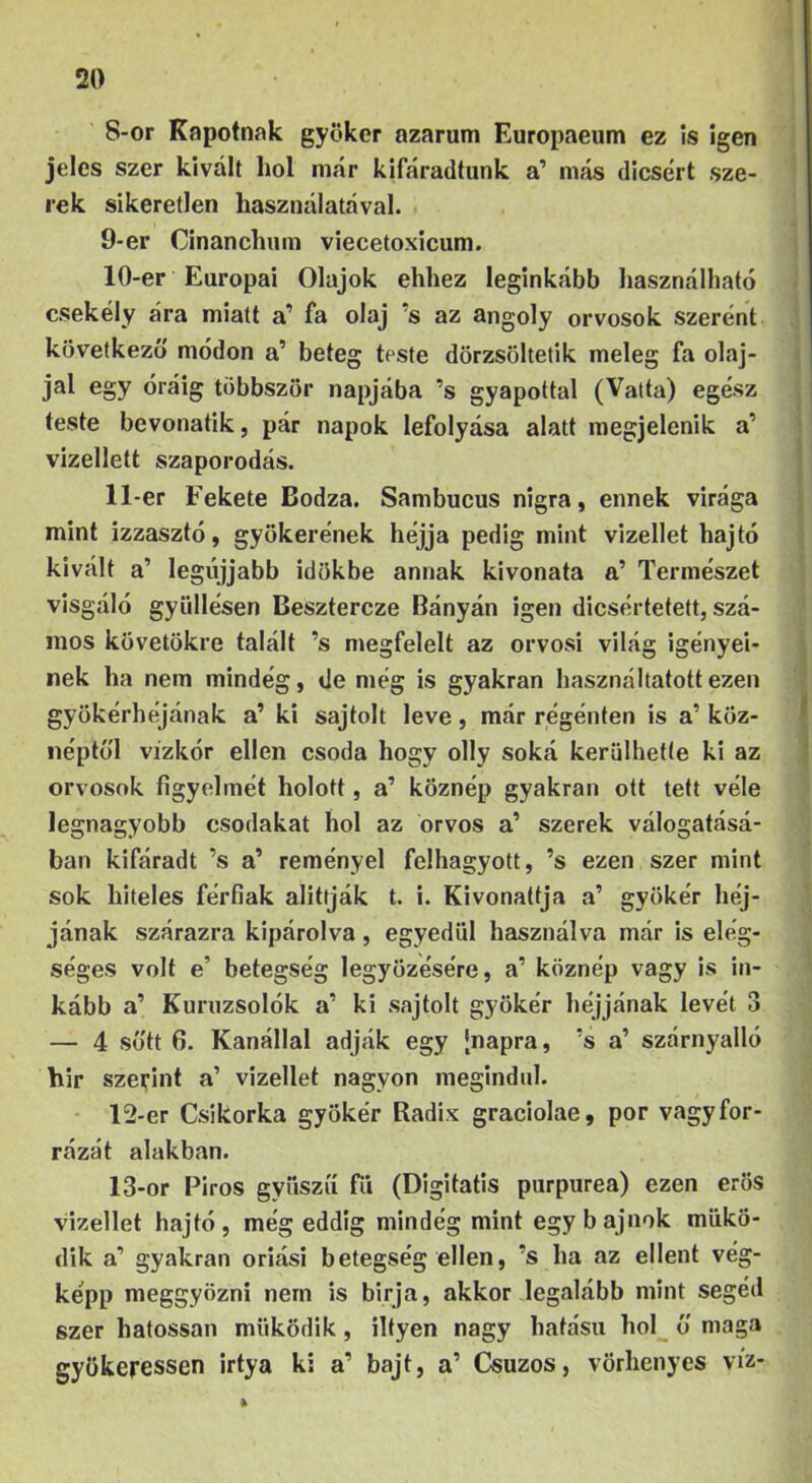 ’ 8-or Repotnak gyökér azarum Europaeum ez !s igen jeles szer kivált hol már kifáradtunk a’ más dicsért sze- rek sikeretlen használatával. 9- er Cinanchum viecetoxicum. 10- er Európai Olajok ehhez leginkább használható csekély ára miatt a’ fa olaj ’s az angoly orvosok szerént következő módon a’ beteg teste dörzsöltetik meleg fa olaj- jal egy óráig többször napjába ’s gyapottal (Vatta) egész teste bevonatik, pár napok lefolyása alatt megjelenik a’ vizellett szaporodás. 11- er Fekete Bodza. Sambucus nigra, ennek virága mint izzasztó, gyökerének héjjá pedig mint vizeltet hajtó kivált a’ legújjabb időkbe annak kivonata a’ Természet visgáló gyiillésen Besztercze Bányán igen dicsértetett, szá- mos követökre talált ’s megfelelt az orvosi világ igényei- nek ha nem mindég, de még is gyakran használtatott ezen gyökérhéjának a’ ki sajtolt leve, már régénten is a’ köz- néptől vizkór ellen csoda hogy olly soká kerülhette ki az orvosok figyelmét holott, a’ köznép gyakran ott tett véle legnagyobb csodákat hol az orvos a’ szerek válogatásá- ban kifáradt ’s a’ reményei felhagyott, ’s ezen szer mint sok hiteles férfiak alittják t. i. Kivonattja a’ gyökér héj- jának szárazra kipárolva, egyedül használva már is elég- séges volt e’ betegség legyőzésére, a’ köznép vagy is in- kább a’ Kuruzsolók a’ ki sajtolt gyökér héjjának levét 3 — 4 sőtt 6. Kanállal adják egy [napra, ’s a’ szárnyalló hír szerint a’ vizellet nagyon megindul. 12- er Csikorka gyökér Radix graciolae, por vagyfor- rázát alakban. 13- or Piros gyüszíí fii (Digitális purpurea) ezen erős vizellet hajtó, még eddig mindég mint egy bajnok műkö- dik a’ gyakran óriási betegség ellen, ’s ha az ellent vég- képp meggyőzni nem is birja, akkor .legalább mint segéd szer hatossal! működik, iltyen nagy hatású hol ő maga gyökeressen irtya ki a’ bajt, a’ Csuzos, vörhenyes víz-
