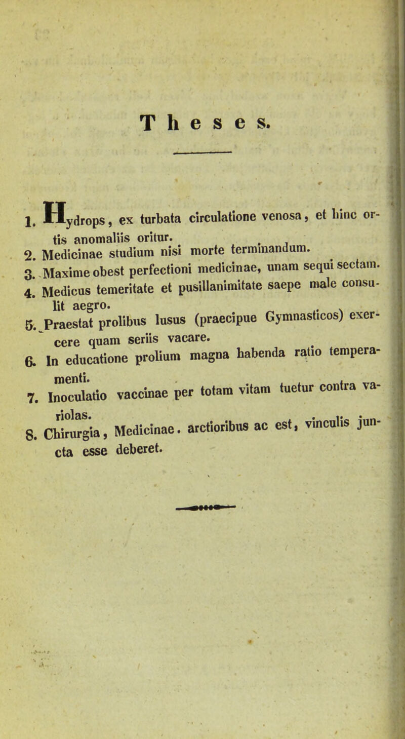 T h e s e s. 1. Hydrops, ex tarbata circulatione venosa, et lnne or- tis anomalíis oritur. ^ 2 Medicináé stúdium nisi morte terminandum. 3 .Maximé obest perfectioni medicináé, unam sequiseclam. 4! Medicas temeritate et pusillanimitale saepe male consn- lu aegro. 6. Praestat prolibus lusus (praecipue Gymnasticos) exer- cere quam seriis vacare. a In educatione prolium magna habenda ratio tempera- menti 7. Cculátio vacclnae per tolam vitára tuetur contra va- 8. Chírargia, Medicináé, atctiorlbns ac est, vlnculls jun- cta esse deberet.