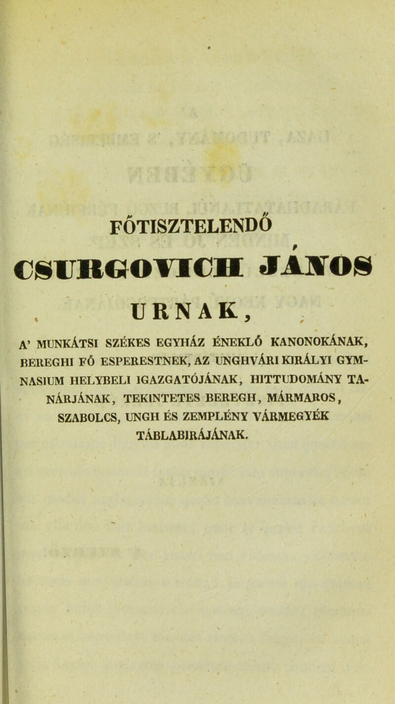 i FOTISZTELENDO cjiimooTicxi jijsroN URNAK, A’ munkAtsi szekes egyhAz enekl6 kanonokAnak, BEREGHI f6 ESPERESTNEK;aZ ENGHVArI KIRALYI GYM- NASIUM HELYBELI IGAZGATOjAnAK, HITTUDOMAnY TA- narjAnak, tekintetes beregh, mArmaros, SZABOLCS, UNGH ES ZEMPLENY VARMEGY^ tAblabirAjAnak.