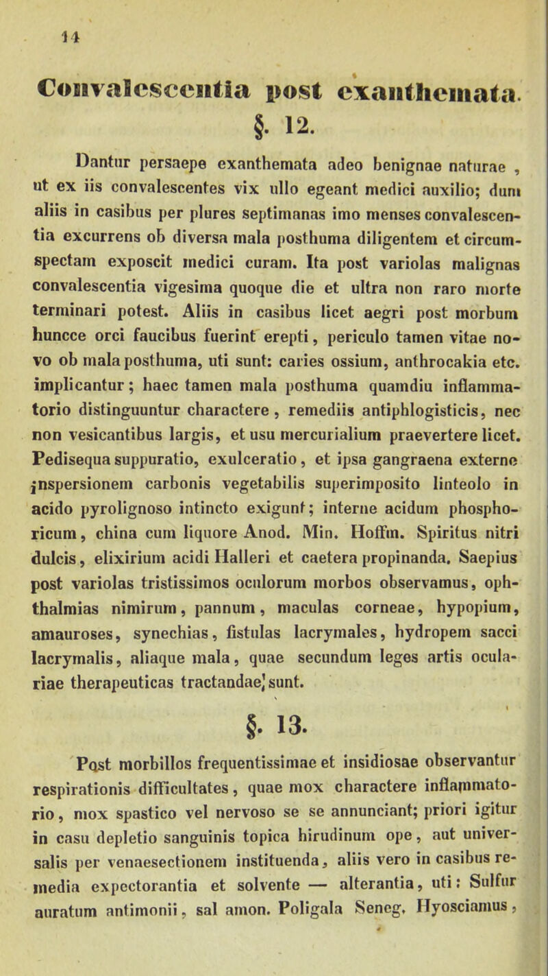 It Convalescentia i»ost cxantlicinata. §• 12. Dantur persaepe exanthemata adeo benignae naturae , ut ex iis convalescentes vix ullo egeant medici auxilio; dum aliis in casibus per plores septimanas imo menses convalescen> tia excurrens ob diversa mala posthuma diligentem et circum- spectam exposcit medici curam. Ita post variolas malignas convalescentia vigesima quoque die et ultra non raro morte terminari potest. Aliis in casibus licet aegri post morbum huncce orci faucibus fuerint erepti, periculo tamen vitae no- vo ob mala posthuma, uti sunt: caries ossium, anthrocakia etc. implicantur; haec tamen mala posthuma quamdiu inflamma- torio distinguuntur charactere, remediis antiphlogisticis, nec non vesicantibus largis, et usu mercurialium praevertere licet. Pedisequa suppuratio, exulceratio, et ipsa gangraena externe jnspersionem carbonis vegetabilis superimposito linteolo in acido pyrolignoso intincto exigunt; interne acidum pbospho- ricum, china cum liquore Anod. Min. Hotfm. Spiritus nitri dulcis, elixirium acidi Halleri et caetera propinanda. Saepius post variolas tristissimos oculorum morbos observamus, Oph- thalmias nimirum, pannum, maculas corneae, hypopium, amauroses, synechias, fistulas lacrymales, hydropem sacci lacrymalis, aliaque mala, quae secundum leges artis ocula- riae therapeuticas tractandae) sunt. §. 13. 'Post morbillos frequentissimae et insidiosae observantur respirationis difficultates, quae mox charactere inflarnmato- rio, mox spastico vel nervoso se se annunciant; priori igitur in casu depletio sanguinis topica hirudinum ope, aut univer- salis per venaesectionem instituenda, aliis vero in casibus re- media expectorantia et solvente — alterantia, uti: Sulfur auratum antimonii, sal amon. Poligala Sencg, Ilyoscianius,