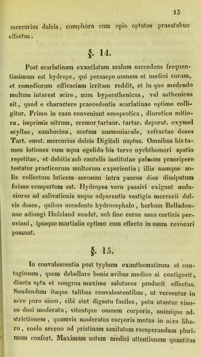 mercurius dulcis, compliora cum opio optatos praestahun elFectus. « §. 14. S Post scarlatinam exantlatam malum succedens frequen- tissimum est hydrops, qui persaepe omnem et medici curam, et remediorum efficaciam irritam reddit, et in quo medendo multum interest scire, nUm hypersthenicus, vel asthenicus sit, quod e charactere praecedentis scarlatinae optime colli- gitur, Primo in casu conveniunt eccoprotica, diuretica mitio- ra, imprimis nitrum, cremor tartaar. tartar. depurat, oxymel scyllae, sambucina, acetum ammoniacale, refractae doses Tart. emet, mercurius dulcis Digitali nuptus. Omnibus his ta- men lotiones cum aqua egelida bis terve nychthemeri si)atio repetitae, et debitis sub cautelis institutae palmam praeripere testatur practicorum multorum experientia; illis namque so- lis collectum laticem^ serosum intra paucos dies dissipatura fuisse compertum est. Hydropes vero passivi exigunt auda- ciores ad salivationis usque adparentis vestigia mercurii dul- cis doses, quibus accedente hydrocephalo, herbam Belladon- nae adiungi Hufeland suadet, sub fine curae usus corticis per- uviani,' ipsaque martialia ojitimo cum effectu in usum revocari possunt. §. 15. In convalescentia post typhum exanthematicum et con- tagiosum , quem debellare bonis avibus medico si contigerit, diaeta apta et congrua maxime salutares producit effectus. Suadendum itaque talibus convalescentibus, ut versentur in aere puro sicco, cibi sint digestu faciles, potu utantur vino- so dosi moderata, vitentque omnem corporis, animique ad- strictionem , quamvis moderatus corporis motus in aere libe- ro , coelo sereno ad pristinam sanitatem recuperandam pluri- mum confert. Maximam autem m'edici attentionem quantitas