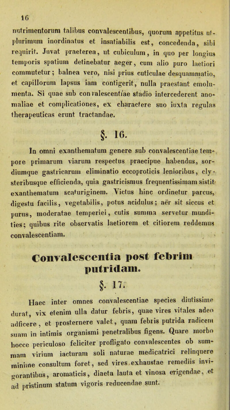 IG nutrimentorum tnlihus convalescentibus, quorum appetitus tif- plurimiim inordinatus et insatiabilis est, concedenda, sibi requirit. Juvat praeterea, ut cubiculum, in quo per longius temporis spatium detinebatur aeger, cum alio puro laetiori commutetur; balnea vero, nisi prius cuticulae desquammatio, et capillorum lapsus iam contigerit, nulla praestant emolu- menta. Si quae sub con ralescentiae stadio intercederent ano- maliae et complicationes, eX charactere suo iuxta regulas therapeuticas erunt tractandae. §. 16. In omni exanthematum genere sub convalescentiae tem-. pore primarum viarum respectus praecipue habendus, sor- diumque gastricarum eliminatio eccoproticis lenioribus, cly* steribusque efficienda, quia gastricismus frequentissimam sistit exanthematum scaturiginem. Victus hinc ordinetur parcus, digestu facilis, vegetabilis, potus acidulus; aer sit siccus et purus, moderatae temperiei, cutis summa servetur mundi- ties; quibus rite observatis laetiorem et citiorem reddemus convalescentiam. Convalescentia post febrim putridam. §. 17. Haec inter omnes convalescentiae species diutissime durat, vix etenim ulla datur febris, quae vires vitales adeo adficere , et prosternere valet, quam febris putrida radicem suam in intimis organismi penetralibus figens. Quare morbo hocce periculoso feliciter profligato convalescentes ob sum- mam virium iacturam soli naturae medicatrici relinquere minivne consultum foret, sed vires,exhaustae remediis invi- gorantibus, aromaticis, diaeta lauta et vinosa erigendae, et ad pristinum statum vigoris reducendae sunt.