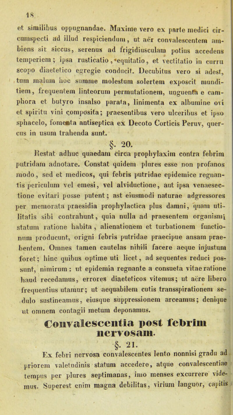 IS et similibus oppugnandae. Maxime vero ex parte medici cir- cumspecti ad illud respiciendum, ut aer convalescentem am- biens sic siccus, serenus ad frigidiusculam potius accedens temperiem; ipsa rusticatio , «equitatio, et vectitatio in curru scopo diaetetico egregie conducit. Decubitus vero si adest, ' I tum malum hoc summe molestum solertem exposcit mundi- tiem, frequentem linteorum permutationem, unguentti e cam- phora et butyro insalso parata, linimenta ex albumine ovi et spiritu vini qomposita; praesentibus vero ulceribus et ipso sphacelo, fomenta antiseptica ex Decoto Corticis Peruv, quer- cus in usum trahenda sunt. §. 20. Kestat adhuc quaedam Circa prophylaxirn contra febrim putridam adnotare. Constat quidem plures esse non profanos niodo, sed et medicos, qui febris putridae epidemice regnan- tis periculum vel emesi, vel alviductione, aut ipsa venaesec- tione evitari posse putent; ast eiusmodi naturae adgressores per memorata praesidia prophylactica plus damni, quam uti- litatis sibi contrahunt, quia nulla ad praesentem organismi statum ratione habita , alienationem et turbationem functio- num producunt, origni febris putridae praecipue ansam prae- bentem. Omnes tamen cautelas nihili facere aeque injustum foret; hinc quibus optime uti licet, ad sequentes reduci posr sunt, nimirum: ut epidemia regnante a consueta vitae ratione haud recedamus, errores diaeteticos vitemus; ut aere libero frequentius utamur; ut aequabilem cutis transspirationem se- dulo sustineamus, eiusque suppressionem arceamus; denique ut omnem contagii metum deponamus. CoiiTalesceiitia poist febrim nervosam. §. 21. Ex febri nervosa convalescentes lento nonnisi gradu ad, priorem valetudinis statum accedere, atque convalescentiae tempus per plures septimanas, imo menses excurrere vide- mus. Superest enim magna debilitas, virium languor, capitis