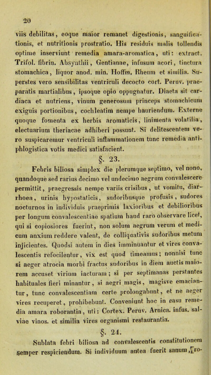 viis debilitas, eoque maiior remanet digestionis, sangui/ica- tionis, et nutritionis prostratio. His residuis malis tollendis optime inserviunt remedia amara-aromatica, uti: extract. Trifol. librin. Absynthii, Gentianae, infusum acori, tinctura stomachica, liquor anod. min. Hoftrn, Rheum et similia. Su- perstes vero sensibilitas ventriculi decocto cort. Peruv. prae- paratis martialibus, ipsoque opio oppugnatur. Diaeta sit car- diaca et nutriens, vinum generosum princeps stomachicum exiguis portionibus, cochleatim nempe hauriendum. Externe quoque fomenta ex herbis aromaticis, linimenta volatilia, electuarium theriacae adhiberi possunt. Si delitescentem ve- ro suspicaremur ventriculi inflammationem tunc remedia anti- phlogistica votis medici satisfacient. §. 23. Febris biliosa simplex die plerumque septimo, vel nono, quandoque sed rarius decimo vel undecimo aegrum convalescere permittit, praegressis nempe variis crisibus, ut vomitu, diar- rhoea , urinis hypostaticis, sudoribusque profusis, sudores nocturnos in individuis praeprimis laxioribus et debilioribus per longum convalescentiae spatium haud raro observare licet, qui si copiosiores fuerint, non solum aegrum verum et medi- cum anxium reddere valent, de colliquativis sudoribus metum injicientes. Quodsi autem in dies imminuantur et vires conva- lescentis refocilentur, vix est quod timeamus; nonnisi tunc si aeger atrocia morbi fractus sudoribus in diem auctis maio- rem accuset virium iacturarn ; si per septimanas perstantes habituales fieri minantur, si aegri magis, magisve emacian- tur , tunc convalescentiam certe prolongabunt, et ne aeger vires recuperet, prohibebunt. Conveniunt hoc in casu reme- dia amara roborantia, uti: Cortex. Peruv. Arnica. infus, sal- viae vinos, et similia vires organismi restaurantia. §. 24. Sublata febri biliosa ad convalescentis constitutionem Semper respiciendum. Si individuum antea fuerit sanum