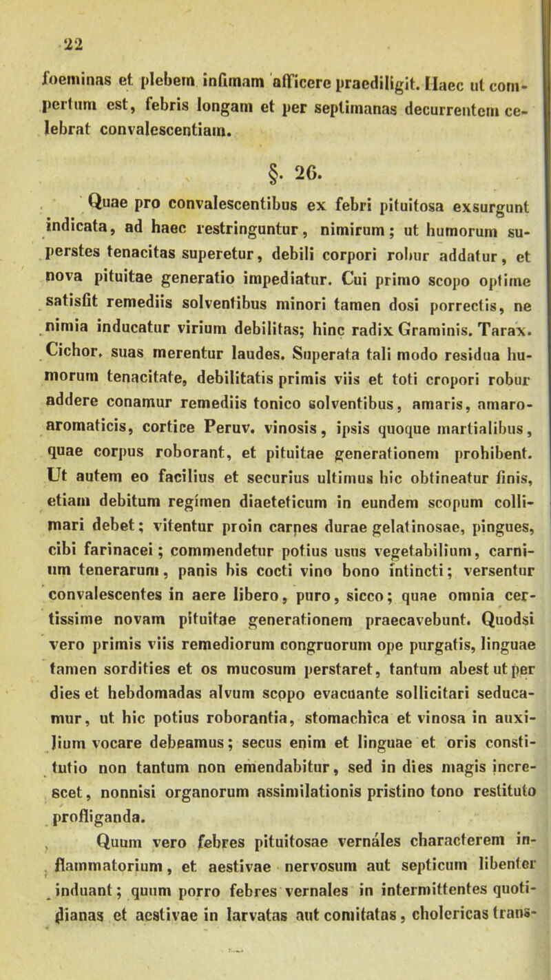 foeminas et plebem infimam 'afiTicere praediligit. Haec ul com- pertum est, febris longam et per septimanas decurrentem ce- lebrat convalescentiam. §. 26. Quae pro convalescentibus ex febri pituitosa exsurgunt indicata, ad haec restringuntur, nimirum; ut humorum su- perstes tenacitas superetur, debili corpori robur addatur, et nova pituitae generatio impediatur. Cui primo scopo optime satisfit remediis solventibus minori tamen dosi porrectis, ne nimia inducatur virium debilitas; hinc radix Graminis. Tarax. Cichor. suas merentur laudes. Superata tali modo residua hu- morum tenacitate, debilitatis primis viis et toti cropori robur addere conamur remediis tonico solventibus, amaris, amaro- aromaticis, cortice Peruv. vinosis, ipsis quoque martialibus, quae corpus roborant, et pituitae generationem prohibent. Ut autem eo facilius et securius ultimus hic obtineatur finis, etiam debitum regimen diaeteticam in eundem scopum coHi- mari debet; vitentur proin carpes durae gelatinosae, pingues, cibi farinacei; commendetur potius usus vegetabilium, carni- um tenerarum, panis bis cocti vino bono intincti; versentur convalescentes in aere libero, puro, sicco; quae omnia cer- tissime novam pituitae generationem praecavebunt. Quodsi vero primis viis remediorum congruorum ope purgatis, linguae tamen sordities et os mucosum perstaret, tantum abest ut per dies et hebdomadas alvum seppo evacuante sollicitari seduca- mur, ut hic potius roborantia, stomachica et vinosa in auxi- lium vocare debeamus; secus enim et linguae et oris consti- tutio non tantum non emendabitur, sed in dies magis incre- scet , nonnisi organorum assimilationis pristino tono restituto profliganda. , Quum vero febres pituitosae vernales characterem in- . flammatorium, et aestivae nervosum aut septicum libenter induant; quum porro febres vernales in intermittentes quoti- dianas et aestivae in larvatas aut comitatas, cholericas trans-