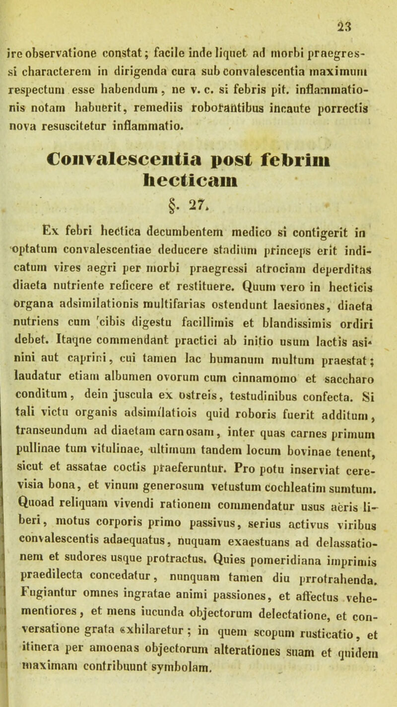 ire observatione constat; facile inde liquet ad morbi praegres- si characterem in dirigenda cura sub convalescentia maximum respectum esse habendum, ne v. c. si febris pit. inflammatio- nis notam habuerit, remediis robotailtibus incaute porrectis nova resuscitetur inflammatio. Coiiralesceiitia post febrim hcctieaiii §• 27. Ex febri hedtica decumbentem medico si contigerit in ‘Optatum convalescentiae deducere stndium princeps erit indi- catum vires aegri per morbi praegressi atrociam deperditas diaeta nutriente reficere et restituere. Quum vero in hecticis Organa adsirnilationis multifarias ostendunt laesiones, diaeta nutriens cum 'cibis digestu facillimis et blandissimis ordiri debet. Itaqne commendant practici ab initio usum lactis asi« nini aut caprini, cui tamen lac humanum multum praestat; laudatur etiam albumen ovorum cum cinnamomo et saccharo I conditum, dein juscula ex ostreis, testudinibus confecta. Si tali victu organis adsimilatiois quid roboris fuerit additum, transeundum ad diaetam carnosam, inter quas carnes primum pullinae tum vitulinae, ultimum tandem locum bovinae tenent, sicut et assatae coctis praeferuntur. Pro potu inserviat cere- visia bona, et vinum generosum vetustum cochleatim sumtuni. Quoad reliquam vivendi rationem commendatur usus aeris li- beri, motus corporis primo passivus, serius activus viribus convalescentis adaequatus, nuquam exaestuans ad delassatio- nem et sudores usque protractus» Quies pomeridiana imprimis praedilecta concedatur, nunquam tamen diu prrotrahenda. Fugiantur omnes ingratae animi passiones, et affectus vehe- i mentiores, et mens iucunda objectorum delectatione, et con- versatione grata «xhilaretur ; in quem scopum rusticatio, et t itinera per amoenas objectorum alterationes suam et quidem n maximam contribuunt symbolam. I