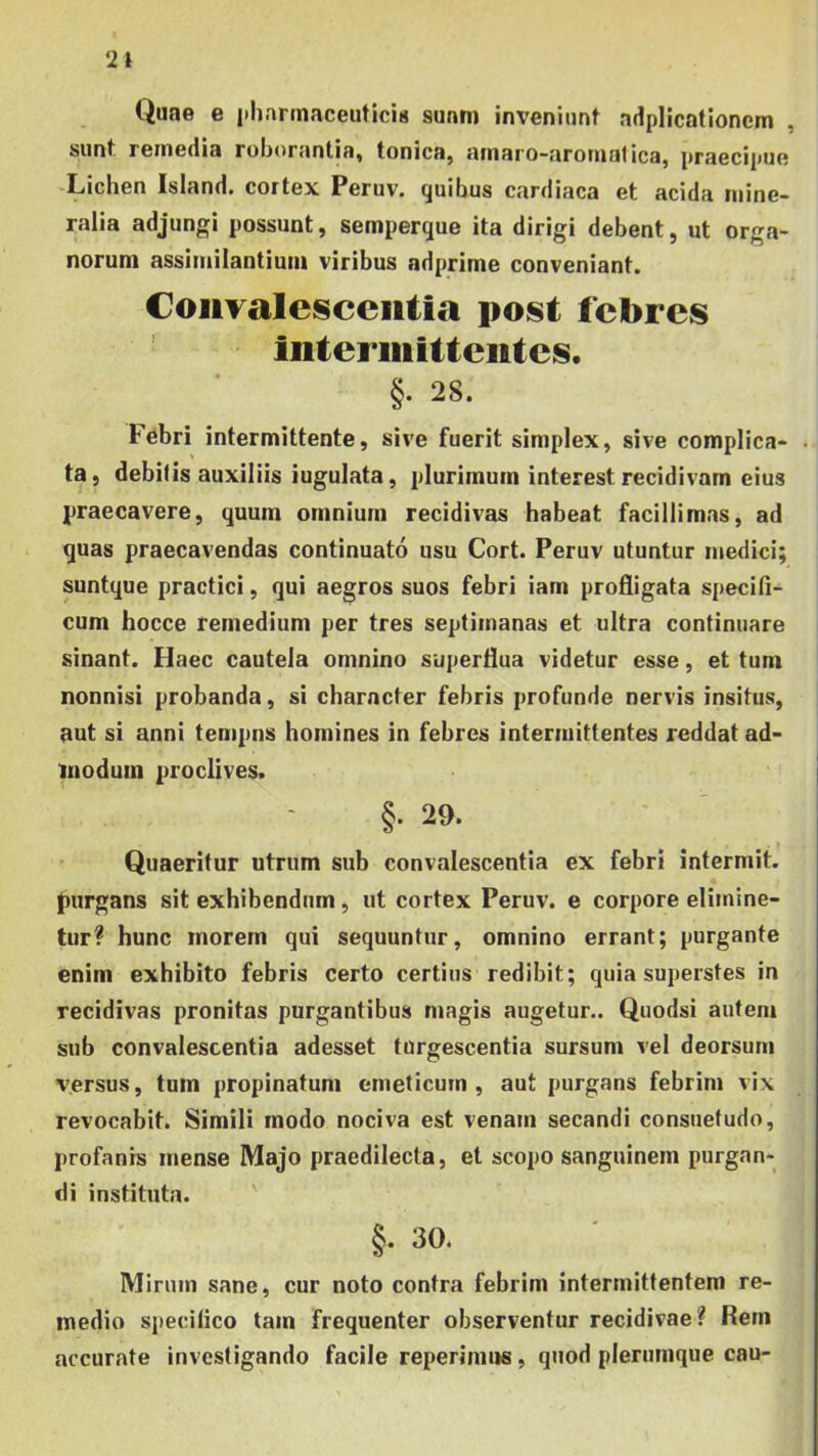 21 Quae e i»hartnaceutici« suam inveniunt adplicationem , sunt remedia roborantia, tonica, arnaro-aromatica, praecipue -Lichen Island. cortex Peruv. quibus cardiaca et acida mine- ralia adjungi possunt, semperque ita dirigi debent, ut orga- norum assimilantium viribus adprime conveniant. Coiiyalescciitia post febres intermittentes. §. 28. Febri intermittente, sive fuerit simplex, sive complica- • ta, debitis auxiliis iugulata, plurimum interest recidivam eius praecavere, quum omnium recidivas habeat facillimas, ad quas praecavendas continuato usu Cort. Peruv utuntur medici; suntque practici, qui aegros suos febri iam profligata specifi- cum hocce remedium per tres septimanas et ultra continuare sinant. Haec cautela omnino superflua videtur esse, et tum nonnisi probanda, si character febris profunde nervis insitus, aut si anni tempns homines in febres intermittentes reddat ad- modum proclives. §. 29. Quaeritur utrum sub convalescentia ex febri intermit. purgans sit exhibendum, ut cortex Peruv. e corpore elimine- tur? hunc morem qui sequuntur, omnino errant; purgante enim exhibito febris certo certius redibit; quia superstes in recidivas pronitas purgantibus magis augetur.. Quodsi autem sub convalescentia adesset turgescentia sursum vel deorsum versus, tum propinatum emeticum, aut purgans febrim vix revocabit. Simili modo nociva est venam secandi consuetudo, profanis mense Majo praedilecta, et scopo sanguinem purgan- di instituta. ' §. 30. Mirum sane, cur noto contra febrim intermittentem re- medio specifico tam frequenter observentur recidivae? Rem accurate investigando facile reperimus, quod plerumque cau-