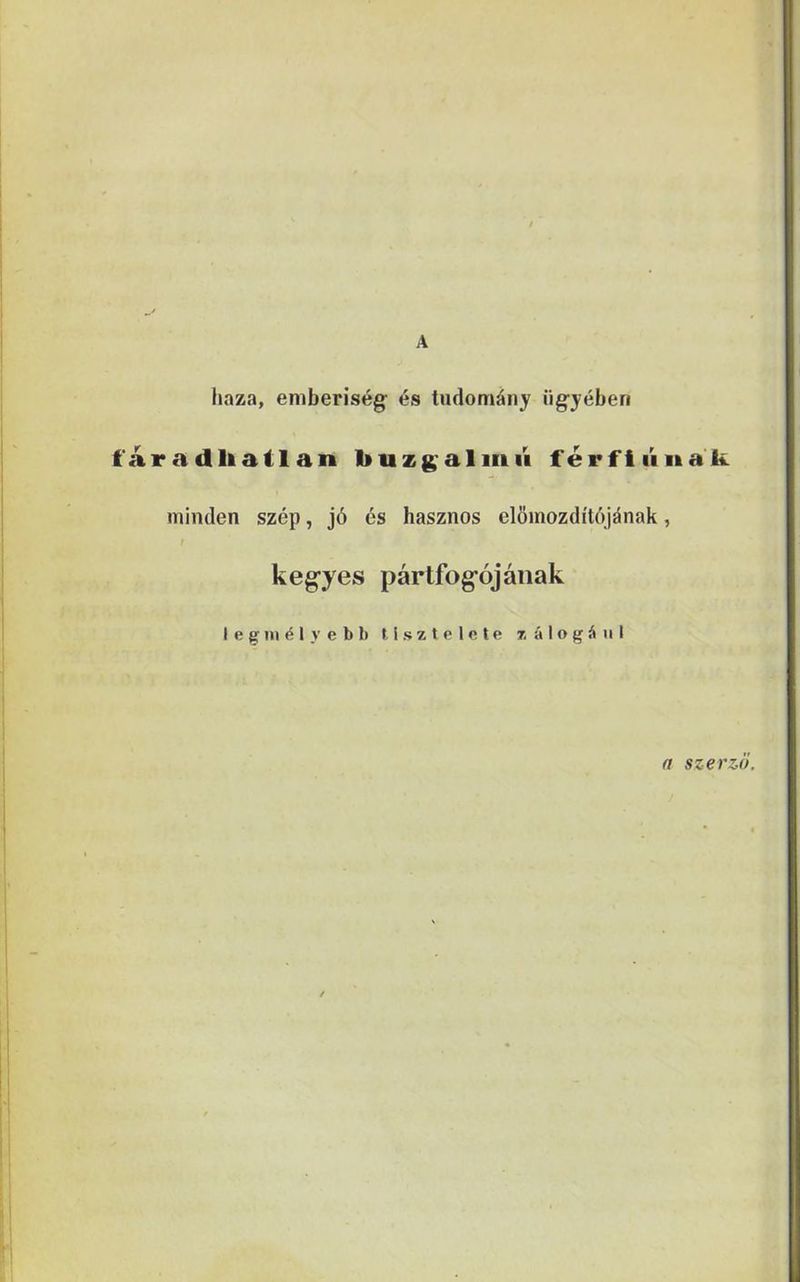 A haza, emberiség és tudomány ügyében f áradliatl an buzg almii férfi iiiiali. minden szép, jó és hasznos előmozdítójának, kegyes pártfogójának legmélyebb tisztelete zálogául a szerző.