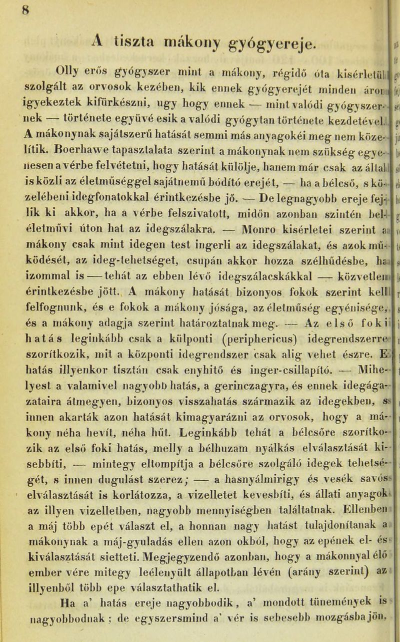 H A tiszta máküiiy g’yóg“ytireje. ^ lí Olly erős ^yőg-yszer mint a mákoiiy, rő^ndő óla kísérletül p' szolgiáit az orvosok kezében, kik ennek győgyerejét minden áron fej ig'yekeztek kifürkészni, ng’y bog'y ennek — mint valódi g'yog'yszer- jei nek — története eg-yüvé esik a valódi gyógytan története kezdetével, p A mákonynak sajátszern hatását semmi más anyagokéi meg nem köze- ju lítik. Boerhaw e tapasztalata szerint a mákonynak nem szükség egye- l)i nesen a vérbe felvétetni, hogy hatását külölje, hanem már csak az állal t jé is közli az életmüséggel sajátnemű hódító erejét, — ha a hélcsö, s kö- el zeléheni idegfonatokkal érintkezésbe jő. — De legnagyobb ereje fej^ V lik ki akkor, ha a vérbe felszivatott, midőn azonban szintén bel-i p életművi úton hal az idegszálakra, — Monro kísérletei szerint a. n mákony csak mint idegen test ingerli az idegszálakat, és azok mű- it ködését, az ideg-tehetséget, csupán akkor hozza szélhűdésbe, ha,. si izommal is — tehát az ebben lévő idegszálacskákkal — közvetleji:. \i érintkezésbe jött. A mákony hatását bizonyos fokok szerint kelll r felfognunk, és e fokok a mákony jósága, az életműség egyénisége, s és a mákony adagja szerint balároztalnakmeg. — Az első fokü f hatás leginkább csak a külponti (periphericns) idegrendszerre n szorítkozik, mit a központi idegrendszer csak alig vehet észre. E. | hatás illyenkor tisztán csak enyhítő és inger-csillapító. — Mihe- ( lyest a valamivel nagyobb hatás, a gerinczagyra, és ennek idegága- zataira átmegyen, bizonyos visszahatás származik az idegekben, s^ ( innen akarták azon hatását kimagyarázni az orvosok, hogy a má-- | kony néha hevít, néha hűt. Leginkább tehát a bélcsőre szorítko- zik az első foki hatás, melly a hélhnzam nyálkás elválasztását ki- sebbíti, — mintegy eltompítja a hélcsőre szolgáló idegek tehetsé- gét, s innen dugulást szerez; — a hasnyálmirigy és vesék savós> ■ elválasztását is korlátozza, a vizelletet kevesbíti, és állati anyagok- az Hlyen vizelletben, nagyobb mennyiségben találtatnak. Ellenben a máj több epét választ el, a honnan nagy hatást tulajdonítanak a mákonynak a máj-gyuladás ellen azon okból, hogy az epének el- és kiválasztását sietteti. Megjegyzendő azonban, hogy a mákoiniyal élő ember vére mitegy leélenyült állapotban lévén (arány szerint) az illyenből több epe választathatik el. Ha a’ hatás ereje nagyobbodik, a’ mondott tünemények is
