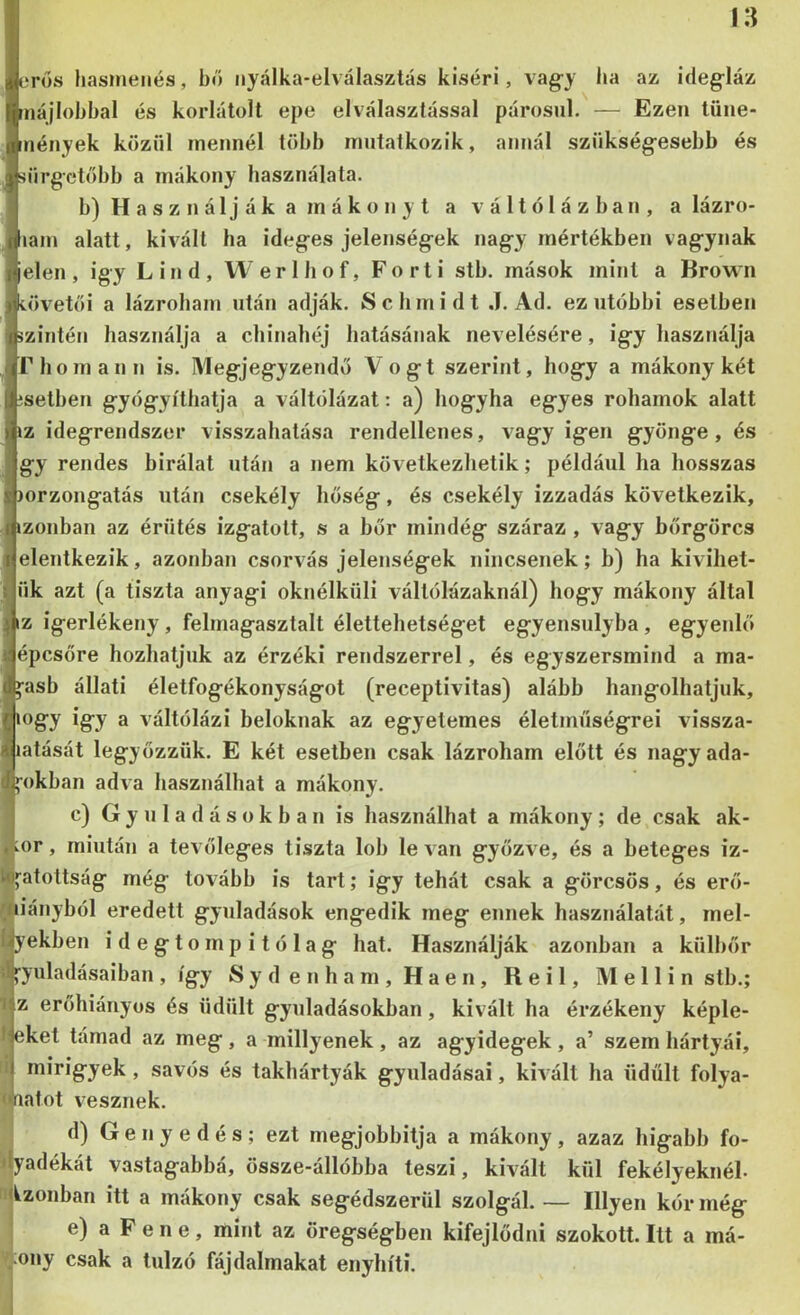 erős hasmenés, bő nyalka-elválasztás kiséri, vag-y ha az idegláz tnájlohhal és korlátolt epe elválasztással párosul. — Ezen tüne- mények közül mennél több mutatkozik, annál szükségesebb és sürgetőbb a mákony használata. b) H a s z n á 1 j á k a m á k o n y t a v á 11 ó 1 á z b a n , a lázro- lam alatt, kivált ha ideges jelenségek nagy mértékben vágynak elen, így Lind, Werlhof, Porti stb. mások mint a Browii övetői a lázroham után adják. Schmidt .1. Ad. ez utóbbi esetben zintén használja a chinahéj hatásának nevelésére, igy használja riiomann is. IMegjegyzendő Vogt szerint, hogy a mákony két setben gyógyíthatja a váltólázat: a) hogyha egyes rohamok alatt z idegrendszer visszahatása rendellenes, vagy igen gyönge, és gy rendes bírálat után a nem következhetik; például ha hosszas )orzongatás után csekély hőség, és csekély izzadás következik, izonban az érütés izgatott, s a bőr mindég száraz, vagy bőrgörcs elentkezik, azonban csorvás jelenségek nincsenek; b) ha kivihet- ük azt (a tiszta anyagi oknélküli váltólázaknál) hogy mákony által z igerlékeny, felmagasztalt élettehetséget egyensúlyba , egyenlő épcsőre hozhatjuk az érzéki rendszerrel, és egyszersmind a ma- asb állati életfogékonyságot (receptivitas) alább hangolhatjuk, mgy igy a váltólázi beloknak az egyetemes életműségrei vissza- latását legyőzzük. E két esetben csak lázroham előtt és nagy ada- okban adva használhat a mákony. c) G y u 1 a d á s o k b a n is használhat a mákony ; de csak ak- ikor , miután a tevőleges tiszta lob le van győzve, és a beteges iz- loi'atottság még tovább is tart; igy tehát csak a görcsös, és erő- miányból eredett gyuladások engedik meg ennek használatát, mel- Uyekben idegtompitólag hat. Használják azonban a külbőr d»-yuladásaiban, így Sydenham,Haen, Reil, Mellin stb.; II z erőhiáriyos és üdült gyuladásokban, kivált ha érzékeny képle- teket támad az meg, a miilyenek, az agyidegek, a’ szem hártyái, i mirigyek, savós és takhártyák gyuladásai, kivált ha üdült folya- <4iatot luesznek. d) G e n y e d é s ; ezt megjobbitja a mákony , azaz higabb fo- dyadékát vastagabbá, össze-állóbba teszi, kivált kül fekélyeknél, lillzonban itt a mákony csak segédszerül szolgál. — Hlyen kór még e) a P e 11 e, mint az öregségben kifejlődni szokott. Itt a má- ;ony csak a túlzó fájdalmakat enyhíti.