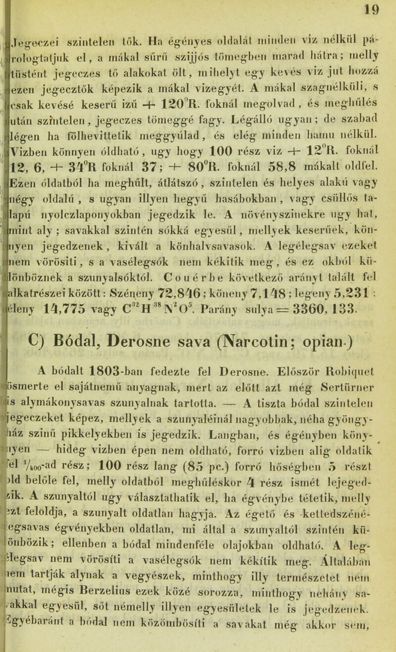 Jeg'W/ei szintelen lök. Ha égényes oldalát niiiideii vi:& nélkül pá- i-olog-latjiik el, a inákal süni szíjjós törneg-beii marad bálra; melly lüslént jeg'cczes ló alakokat ölt, milielyt egy ke\és víz jut bozzá ezen jeg-ecztók képezik a mákal vizeg-yét. A mákal szag-nélküli, s csak kévésé keserű izű -f- lEO^R. foknál ineg-olvad , és meg-liülés után szhitelen, jeg-eczes tomeg-g-é fag-y. Lég-álló ng-yan ; de szabad lég-en ha fölheviltetik meg-g-yülad, és elég- minden hamu nélkül. Vízben könnyen óldbató, ug-y hog-y 100 rész viz -h foknál 12, 6, -d- 34”R foknál 37; -+- 80R. foknál 58,8 mákalt oldfel. Ezen óldalból ha meg-hűlt, átlátszó, színtelen és helyes alakú vagy nég-y oldalú , s ng-yan illyen heg-yü hasábokban , vag-y csüllós ta- lapú nyolczlaponyokban jeg-edzik le. A növényszinekre ng-y hal, mint aly ; savakkal szintén sókká egyesül, mellyek keserűek, kön- nyen jegedzenek , kivált a könhalvsavasok. A legélegsav ezeket nem vörösiti, s a vasélegsók nem kékitik meg, és ez okból kü- önböznek a sznnyalsóktól. Couérbe következő arányi talált fel alkatrészei között: Széneny 72,8-J6; köneny 7,1-J8 ; log’ooy 5,231 : éleny 14,775 vagy Parány snlya=3360, 133. C) Bódal, Derosne sava (Narcolin; opiaii ) A bódalt 1803-ban fedezte fel Derosne. Először Robicpiet ösmerte el sajátnemü anyagnak, mert az előtt azt még Sertürner is alyrnákonysavas szunyáinak tartotta. — A tiszta hódal szintelen egeczeket képez, mellyek a szunyáiéinál nagy obbak, néha gyöngy - fiáz színű pikkelyekben is jegedzik. Lángban, és égényhen köny- lyen — hideg vízben épen nem oldható, forró vizbeti alig oldatik Vioo'í'fl rész; 100 rész láng (85 pc.) forró hőségben 5 részt )ld belőle fel, melly oldatból meghűléskor 4 rész ismét lejeged- iik. A szunyáitól úgy választalhatik el, ha égvénybe tétetik, melly ízt feloldja, a szunyáit oldatlan hagyja. Az égető és ketledszéné- jegsavas égvényekben oldatlan, mi által a szunyáitól szintén kü- lönbözik; ellenben a bódal mindenféle olajokban oldható. A leg- ;^ilegsav nem vörösiti a vasélegsók nem kékitik meg. Általában nem tartják alynak a vegyészek, minthogy illy természetet nem Inutat, mégis Berzelius ezek közé sorozza, minthogy néhány sa- lakkal egyesül, sőt némelly illyen egyesületek le is jegedzenek. /^§'}ébaráíit a bódal nem közömbösiti a savakat még akkor sem.