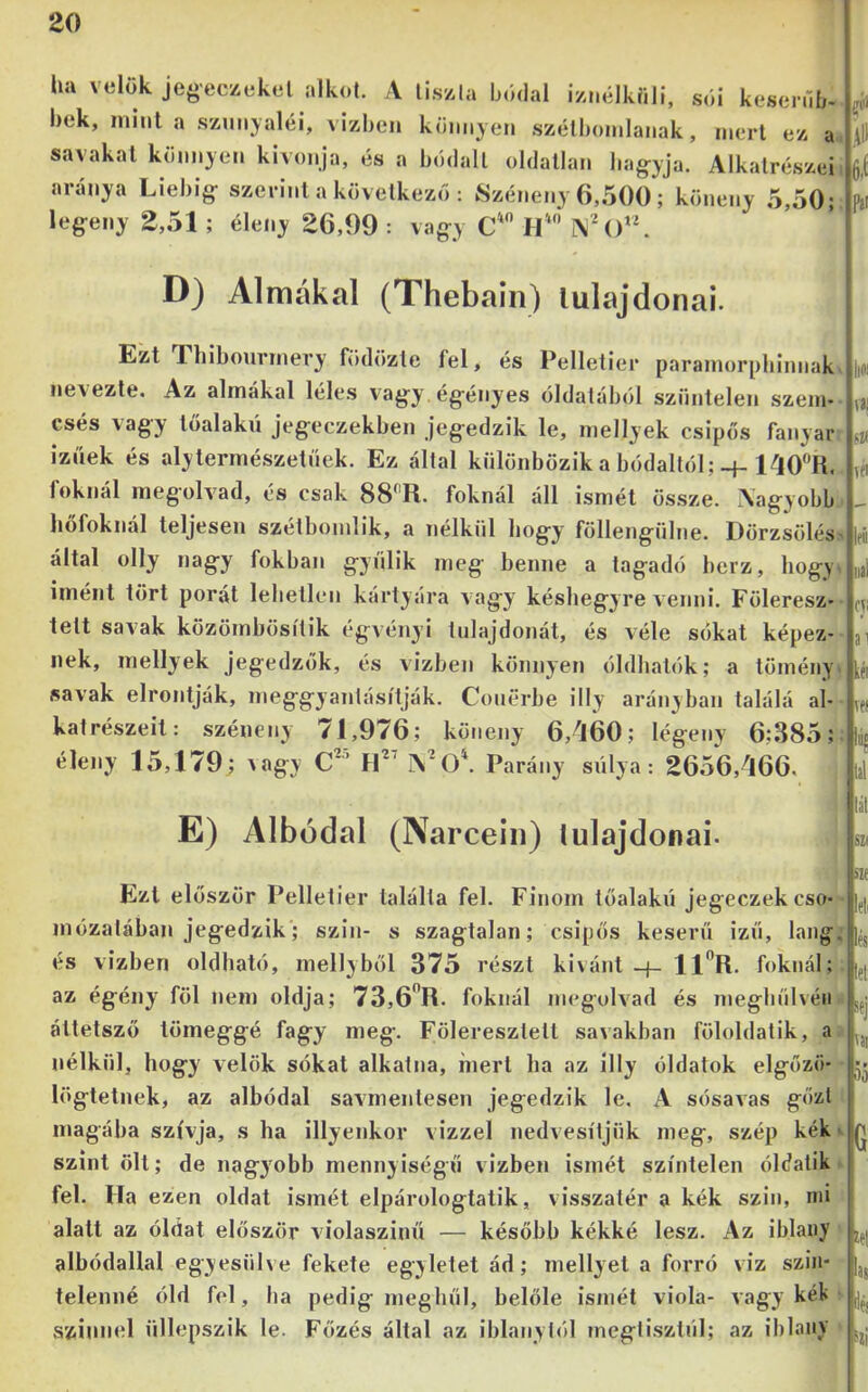 ha velük jeg-eczekel alkot. A tiszta bódal iznélkíill, sói kesenií/. bek, minta szunyaléi, vizheii könnyen .széthonilanak, mert ez a. savakat könnyen kivonja, és a hódalt oldatlan hagyja. Alkatrészei aránya Liehig szerint a következő : Széneny 6,500 ; köneny 5,50; legeny 2,51 ; éleiiy 26,99 : vagy lí' í\()“. D) Almákal (Thebain) lulajdonai. Ezt Thibonrmery födözte fel, és Pelletier paramorphinnak. nevezte. Az almákal léles vagy.égényes óldaláhól szüntelen szem* esés vagy tőalakn jegeczekhen jegedzik le, mellyek csipős fanyar íznek és alytermészetnek. Ez által különbözik a hódaltól;-f. 1^0'’R. foknál megolvad, és csak 88^'R. foknál áll ismét ös.sze. Aagyobb hőfoknál teljesen szétbonilik, a nélkül hogy föllengülne. Dörzsölés' által olly nagy fokban gyűlik meg benne a tagadó herz, hogyi imént tört porát lehetlen kártyára vagy késhegyre a enni. Föleresz tett savak közömbösítik égvényi tulajdonát, és véle sókat képez- nek, mellyek jegedzők, és vízben könnyen óldhalók; a tömény, savak elrontják, meggyantásítják. Couerbe illy arányban találá al- katrészeit: széneny 71,976; köneny 6,'l60; légeny 6;385;. éleny 15,179; ^agy C^’ 1\'0\ Parány súlya: 2656,^166. E) Albüdal (Narceiii) lulajdonai. Ezt először Pelletier találta fel. Finom tőalakn jegeczekcso mózatában jegedzik; szín- s szagtalan; csipős keserű izű, láng; és vízben oldható, mellyből 375 részt kívánt-j- 11”R. foknál;, az égény föl nem oldja; 73,6'*R. foknál megolvad és inegbűlvéii- áttetsző tömeggé fagy meg. Föleresztett savakban föloldatik, nélkül, hogy velők sókat alkatna, mert ha az illy oldatok elgőzö- - lögtetnek, az albódal savmentesen jegedzik le, A sósavas gőzt magába szívja, s ha illyenkor vízzel nedvesítjük meg, szép kék- szint ölt; de nagyobb mennyiségű vízben ismét színtelen óldatik ► fel. Ha ezen oldat ismét elpárologtatik, visszatér a kék szin, mi alatt az óidat először violaszinű — később kékké lesz. Az iblany albódallal egyesüh e fekete egyletet ád; mellyet a forró viz szin- telenné óid fel, ha pedig meghűl, belőle ismét viola- vagy kék- színnel nllepszik le. Főzés által az iblanylól meglisztnl; az iblany * .111 6.Í U ni s« Ki IfÚ iial fji ai kél vei ÍB« 111 Iái szí SZf leli lés leli sej VJI 55 G íet las áéj Síi