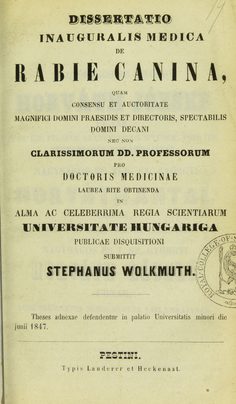 INAVGUKALIS MEDICA DE RABIÉ CANINA, QUAM CONSENSU ET AUCTORITATE MAGNMCI DOMINI PRAESIDIS ET DIRECTORIS, SPECTABILIS DOMINI DECANI NEC NON GLARISSIMORUM DD. PROFESSORUM PRO DOCTORIS MEDICINÁÉ LAUREA RITE OBTIIVENDA IN ALMA AC CELEBERRIMA REGIA SCIENTIARUM Ul%IV£RN1TAT£ hijmc;aki&a PUBLICAE DISOUISITIONI SUBJllTTIT STEFMIANliS W/Q)LK(MliTM Theses adnexae clefendentiir in palatio Universitatis minori die Junii 1847. PESTIUI.