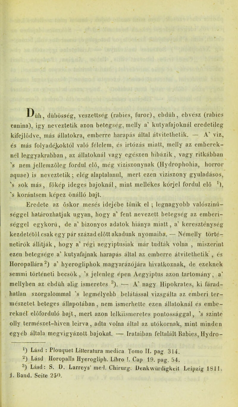Düh , düliösség, veszeltscg (rabies, furor), ebduh, ebvész (rabies canina), igy neveztetik azon betegség, nielly a’ kutyafajoknál eredetileg kifejlődve, más állatokra, emberre harapás által átvitethetik. — A’ viz, és más folyadéjioktól való félelem, és irtózás miatt, melly az emberek- nél leggyakrabban , az állatoknál vagy egészen hibázik , vagy ritkábban ’s nem jellemzöleg fordul elő, még víziszonynak (Ilydrophohia, horror aquae) is neveztetik; elég alaptalanul, mert ezen víziszony gyuladásos, 's sok más, főkép ideges bajoknál, mint mellékes kórjel fordul elő *), ’s korántsem képez önálló bajt. Eredete az őskor mesés idejébe tűnik el ; legnagyobb valószinü- séggel határozhatjuk ugyan, hogy a’ fent nevezett betegség az emberi- séggel egykorú, de a’ bizonyos adatok hiánya miatt, a’ kereszténység kezdetétől csak egy pár századelőit akadunk nyomaiba. — Némelly törté- í netirók állítják, hogy a’ régi aegyiptusiak már tudták volna , miszerint I ezen betegsége a’ kutyafajnak harapás által az emberre átvitethetik*, és Horopallára a’ hyerogliphok magyarázójára hivatkoznak, de ezeknek semmi történeti beesők, ’s jelenleg épen Aegyiptus azon tartomány, a' mellyben az ebdUh alig ismeretes ^). -— A’ nagy Hipokrates, ki fárad- hatlan szorgalommal ’s legmélyebb belátással vizsgálta az emberi ter- mészetet beteges állapotában, nem ismerhette ezen állatoknál és embe- reknél előforduló bajt, mert azon lelkiismeretes pontossággal, ’s szinte olly természet-hiven leírva, adta volna által az utókornak, mint minden eg:yéb általa megvigyázott bajokat. — Irataiban feltalált Rabies, Hydro- Lásd : Plouquet Lilteratura medica Tomo II. pag 314. Lásd Horopalla Ilyerogliph. Libro 1. Gap 19. pag. 54. Lásd: S. D. Larreys’ ined. Chirurg. Denkwürdigkeit Leipzíg 1811. J. Bánd. Seile 250,