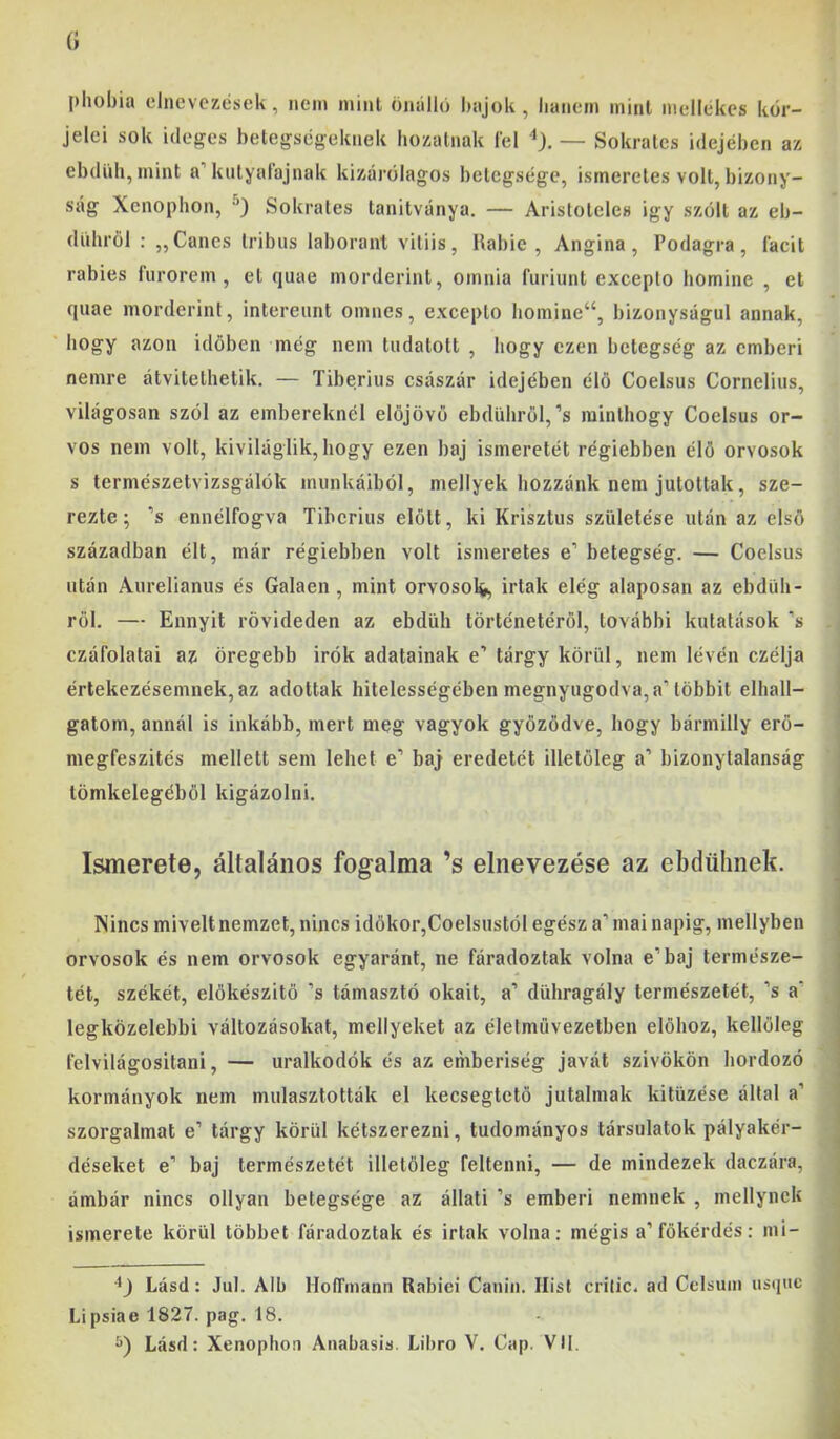 pliobia elnevezések, nem mint önálló híijok , lianem mint mellékes kor- jelei sok ideges betegségeknek hozatnak lel — Sokrates idejében az ebdUb,mint a’kutyalajnak kizárólagos betegsége, ismeretes volt, bizony- ság Xenophon, Sokrates tanitványa. — Arisloteles igy szólt az eb- dnhröl ; ,,Cancs tribiis laborant viliis, Habié, Angina, Podagra, íacit rabies fiirorem , et cjuae morderint, omnia furiunt excepto homine , et fpiae morderint, intereiint omnes, excepto liomine“, bizonyságul annak, hogy azon időben még nem tudatott , hogy ezen betegség az emberi nemre átvitethetik. — Tiberius császár idejében élő Coelsus Cornelius, világosan szól az embereknél előjövő ebdüliről,’s minthogy Coelsus or- vos nem volt, kiviláglik, hogy ezen baj ismeretét régiebben élő orvosok s természetvizsgálók munkáiból, mellyek hozzánk nem jutottak, sze- rezte; ’s ennélfogva Tiberius előtt, ki Krisztus születése után az első században élt, már régiebben volt ismeretes e’ betegség. — Coelsus után Anrelianus és Gáláén, mint orvosolj Írtak elég alaposan az ebdüh- ről. — Ennyit rövideden az ebdüh történetéről, további kutatások ’s czáfolatai az öregebb irók adatainak e’ tárgy körül, nem lévén czélja értekezésemnek, az adottak hitelességében megnyugodva, a’többit elhall- gatom, annál is inkább, mert meg vagyok győződve, hogy bármilly erő- megfeszités mellett sem lehet e’ baj eredetét illetőleg a’ bizonytalanság tömkelegéből kigázolni. Ismerete, általános fogalma ’s elnevezése az ebdtihnek. Nincs miveit nemzet, nincs időkor,Coelsustól egész a’ mai napig, mellyben orvosok és nem orvosok egyaránt, ne fáradoztak volna e’baj természe- tét, székét, előkészítő ’s támasztó okait, a’ dühragály természetét, ’s a’ legközelebbi változásokat, mellyeket az életmüvezetben előhoz, kellőleg felvilágosítani, — uralkodók és az eniberiség javát szivökön hordozó kormányok nem mulasztották el kecsegtető jutalmak kitűzése által a’ szorgalmat e’ tárgy körül kétszerezni, tudományos társulatok pályakér- déseket e’ baj természetét illetőleg feltenni, — de mindezek daczára, ámbár nincs ollyan betegsége az állati ’s emberi nemnek , mellynck ismerete körül többet fáradoztak és Írtak volna: mégis a’főkérdés: mi- Lásd: Jul. Alb HofTinann Habiéi Canin. llist erilic. ad Celsum usípic Lipsiae 1827. pag. 18. Lásd: Xenophon Anabasis. Libro V. Cap. VII.