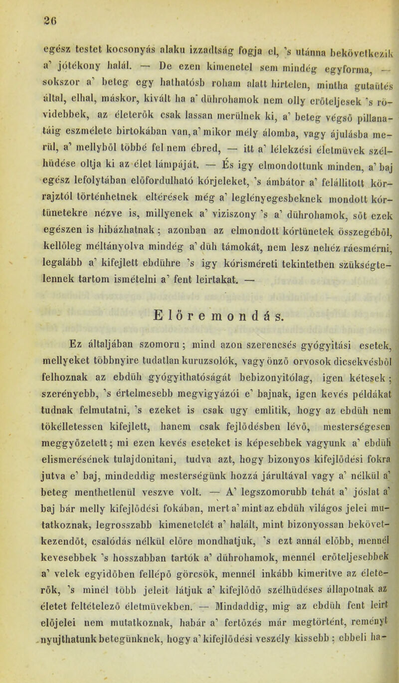 20 egész testet kocsonyás alakú izzadtság fogja el, ’s utánna hekövcikczik a’ jótékony halál. — De ezen kimenetel sem mindég egyforma, — sokszor a’ beteg egy halliatósb roham alatt hirtelen, mintha gutaütés által, elhal, máskor, kivált ha a' dührohamok nem olly erőteljesek ‘s ro- videhbek, az életerők csak lassan merülnek ki, a’ beteg végső pillana- táig eszmélete birtokában van, a’ mikor mély álomba, vagy ájulásba me- rül, a’ mellyből többé fel nem ébred, — itt a’ lélekzési életművek szél- hüdése oltja ki az élet lámpáját. — És igy elmondottunk minden, a’baj egész lefolytéban előfordulható kórjeleket, ’s ámbátor a’ felállitott kör- rajztól történhetnek eltérések még a’ leglényegesbeknek mondott kór- tünetekre nézve is, miilyenek a’ víziszony ’s a’ dührohamok, sőt ezek egészen is hibázhatnak; azonban az elmondott kórtünetek összegéből, kellőleg méltányolva mindég a’ düh tárnokát, nem lesz nehéz ráesmérni, legalább a’ kifejlett ebdühre ’s igy kórisméreti tekintetben szükségte- lennek tartom ismételni a’ fent leírtakat. — Elöremondás. Ez áltáljában szomorú; mind azon szerencsés gyógyítási esetek, mellyeket többnyire tudatlan kuruzsolók, vagy önző orvosok dicsekvésből felhoznak az ebdüh gyógyíthatóságát bebizonyitólag, igen kétesek; szerényebb, ’s értelmesebb megvigyázói e’ bajnak, igen kevés példákat tudnak felmutatni, ’s ezeket is csak úgy említik, hogy az ebdüh nem tökélletessen kifejlett, hanem csak fejlődésben lévő, mesterségesen meggyőzetett; mi ezen kevés eseteket is képesebbek vagyunk a’ ebdüli elismerésének tulajdonítani, tudva azt, hogy bizonyos kifejlődési fokra jutva e’ baj, mindeddig mesterségünk hozzá járultával vagy a’ nélkül a’ beteg menthetlenül veszve volt. — A’ legszomorubb tehát a’ jóslat a’ baj bár melly kifejlődés! fokában, mert a’mint az ebdüh világos jelei mu- tatkoznak, legrosszabb kimenetelét a’ halált, mint bizonyossan bekövet- kezendőt, csalódás nélkül előre mondhatjuk, ’s ezt annál előbb, mennél kevesebbek ’s hosszabban tartók a’ dührohamok, mennél erőteljesebbek a’ velek egyidőben fellépő görcsök, mennél inkább kimentve az élete- rők, ’s minél több jeleit látjuk a’ kifejlődő szélhüdéses állapotnak az életet feltételező életművekben. — Mindaddig, mig az ebdüh fent leirt előjelei nem mutatkoznak, habár a’ fertőzés már megtörtént, reményt .nyújthatunk betegünknek, hogy a’kifejlődés! veszély kissebb: ebbeli ha-